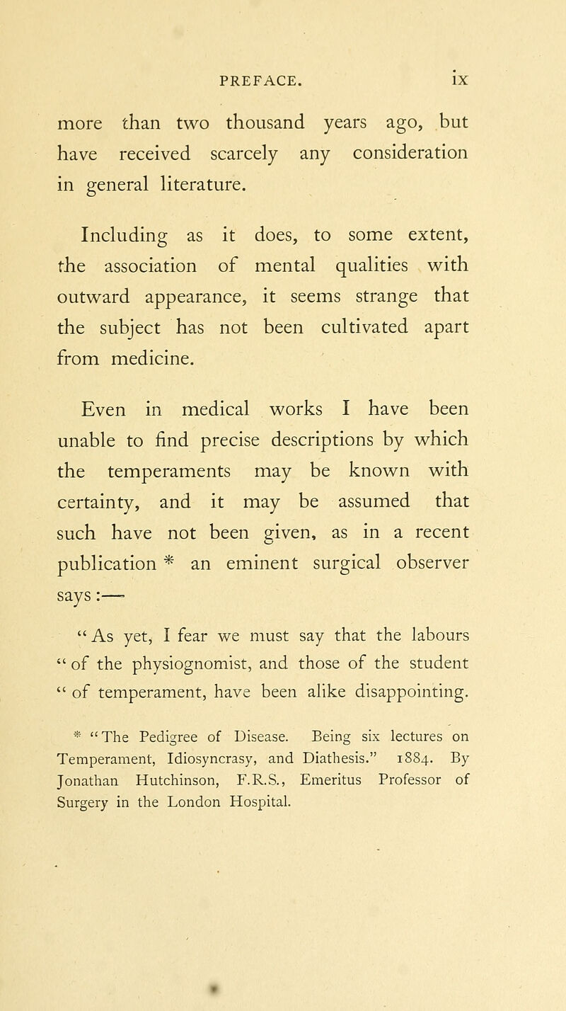 more than two thousand years ago, but have received scarcely any consideration in general literature. Including as it does, to some extent, the association of mental qualities with outward appearance, it seems strange that the subject has not been cultivated apart from medicine. Even in medical works I have been unable to find precise descriptions by which the temperaments may be known with certainty, and it may be assumed that such have not been eiven, as in a recent publication * an eminent surgical observer says:—=  As yet, I fear we must say that the labours  of the physiognomist, and those of the student  of temperament, have been alike disappointing. * The Pedigree of Disease. Being six lectures on Temperament, Idiosyncrasy, and Diathesis. 1884. By Jonathan Hutchinson, F.R.S., Emeritus Professor of Surgery in the London Hospital.