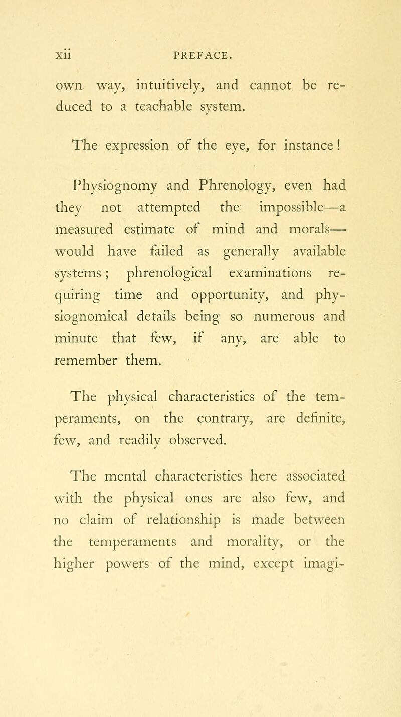 own way, intuitively, and cannot be re- duced to a teachable system. The expression of the eye, for instance ! Physiognomy and Phrenology, even had they not attempted the impossible—a measured estimate of mind and morals— would have failed as generally available systems; phrenological examinations re- quiring time and opportunity, and phy- siognomical details being so numerous and minute that few, if any, are able to remember them. The physical characteristics of the tem- peraments, on the contrary, are definite, few, and readily observed. The mental characteristics here associated with the physical ones are also few, and no claim of relationship is made between the temperaments and morality, or the higher powers of the mind, except imagi-