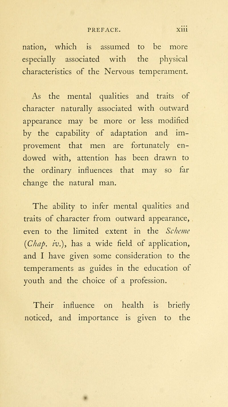 nation, which is assumed to be more especially associated with the physical characteristics of the Nervous temperament. As the mental qualities and traits of character naturally associated with outward appearance may be more or less modified by the capability of adaptation and im- provement that men are fortunately en- dowed with, attention has been drawn to the ordinary influences that may so far change the natural man. The ability to infer mental qualities and traits of character from outward appearance, even to the limited extent in the Scheme {Chap, iv.), has a wide field of application, and I have given some consideration to the temperaments as guides in the education of youth and the choice of a profession. Their influence on health is briefly noticed, and importance is given to the