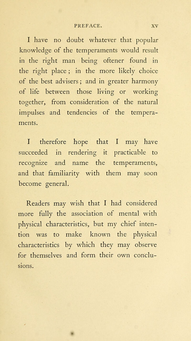 I have no doubt whatever that popular knowledge of the temperaments would result in the right man being oftener found in the right place ; in the more likely choice of the best advisers; and in greater harmony of life between those living or working together, from consideration of the natural impulses and tendencies of the tempera- ments. I therefore hope that I may have succeeded in rendering it practicable to recognize and name the temperaments, and that familiarity with them may soon become general. Readers may wish that I had considered more fully the association of mental with physical characteristics, but my chief inten- tion was to make known the physical characteristics by which they may observe for themselves and form their own conclu- sions.