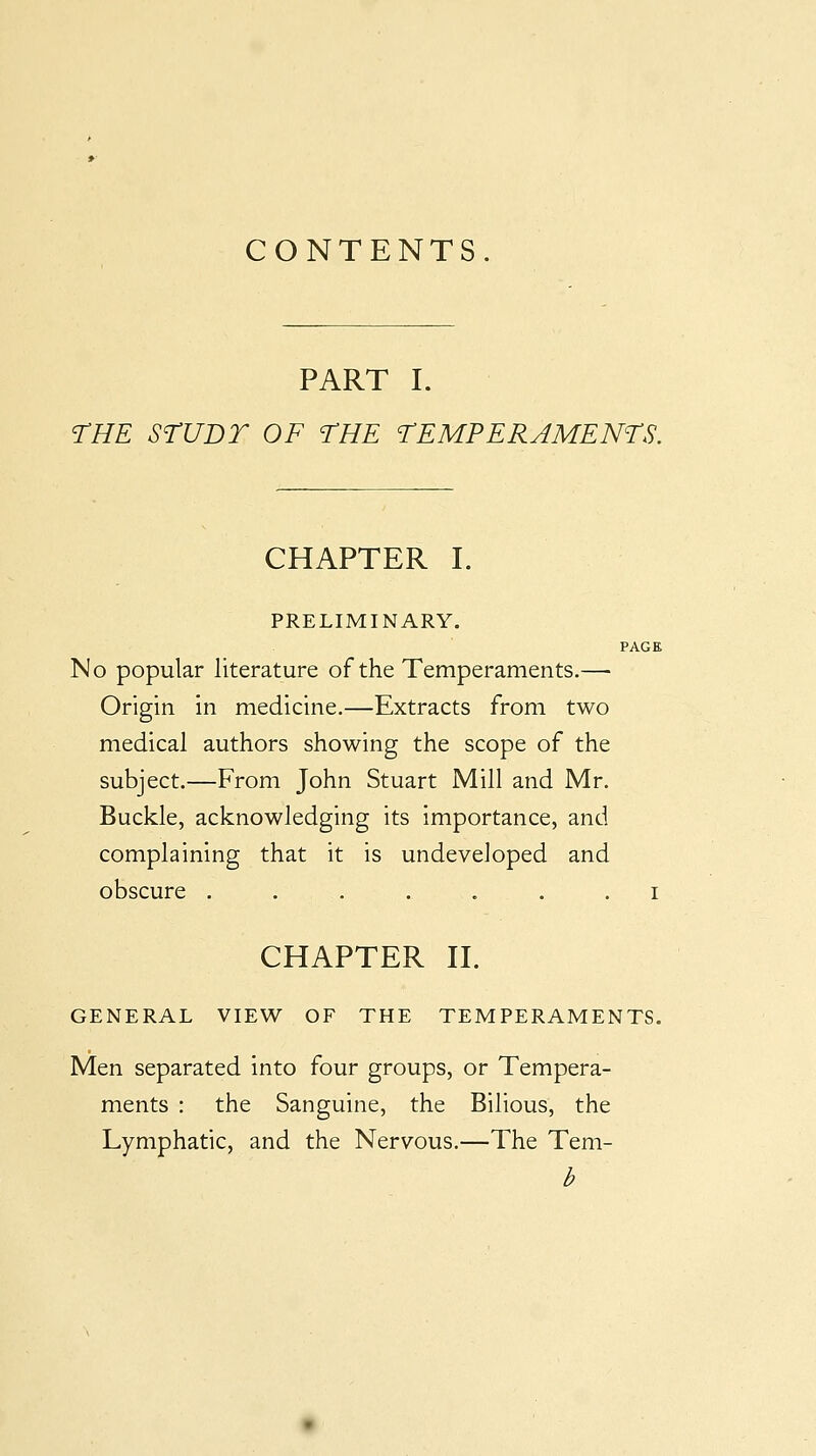 CONTENTS. PART I. THE SrUDT OF THE TEMPERAMENTS. CHAPTER I. PRELIMINARY, No popular literature of the Temperaments.— Origin in medicine.—Extracts from two medical authors showing the scope of the subject.—From John Stuart Mill and Mr. Buckle, acknowledging its importance, and complaining that it is undeveloped and obscure . . . . . . . i CHAPTER II. GENERAL VIEW OF THE TEMPERAMENTS. Men separated into four groups, or Tempera- ments : the Sanguine, the Bilious, the Lymphatic, and the Nervous.—The Tem-