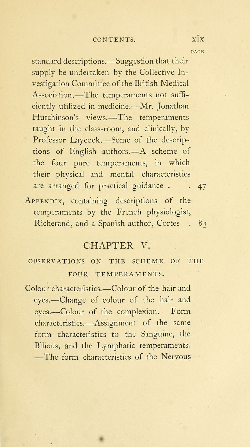 PAGE standard descriptions.—Suggestion that their supply be undertaken by the Collective In- vestigation Committee of the British Medical Association.—The temperaments not suffi- ciently utilized in medicine.—Mr. Jonathan Hutchinson's views.—The temperaments taught in the class-room, and clinically, by Professor Laycock.—Some of the descrip- tions of English authors.—A scheme of the four pure temperaments, in which their physical and mental characteristics are arranged for practical guidance . . 47 Appendix, containing descriptions of the temperaments by the French physiologist, Richerand, and a Spanish author, Cortes . 83 CHAPTER V. OBSERVATIONS ON THE SCHEME OF THE FOUR TEMPERAMENTS. Colour characteristics.—Colour of the hair and eyes.—Change of colour of the hair and eyes.—Colour of the complexion. Form characteristics.—Assignment of the same form characteristics to the Sanguine, the Bilious, and the Lymphatic temperaments.. —The form characteristics of the Nervous