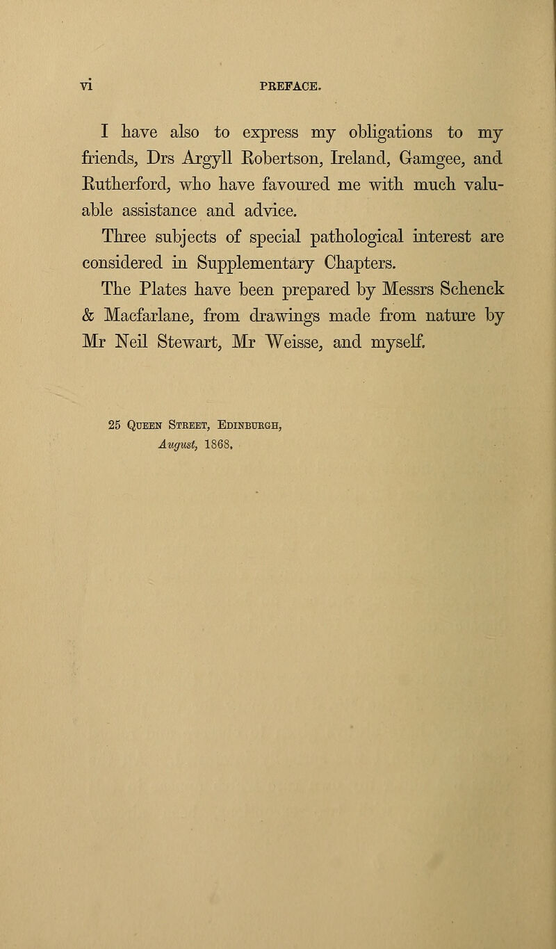 I have also to express my obligations to my friends, Drs Argyll Robertson, Ireland, Gamgee, and Rutherford, who have favoured me with much valu- able assistance and advice. Three subjects of special pathological interest are considered in Supplementary Chapters. The Plates have been prepared by Messrs Schenck & Macfarlane, from drawings made from nature by Mr Neil Stewart, Mr Weisse, and myself. 25 Queen Steeet, Edinburgh, August, 1868,