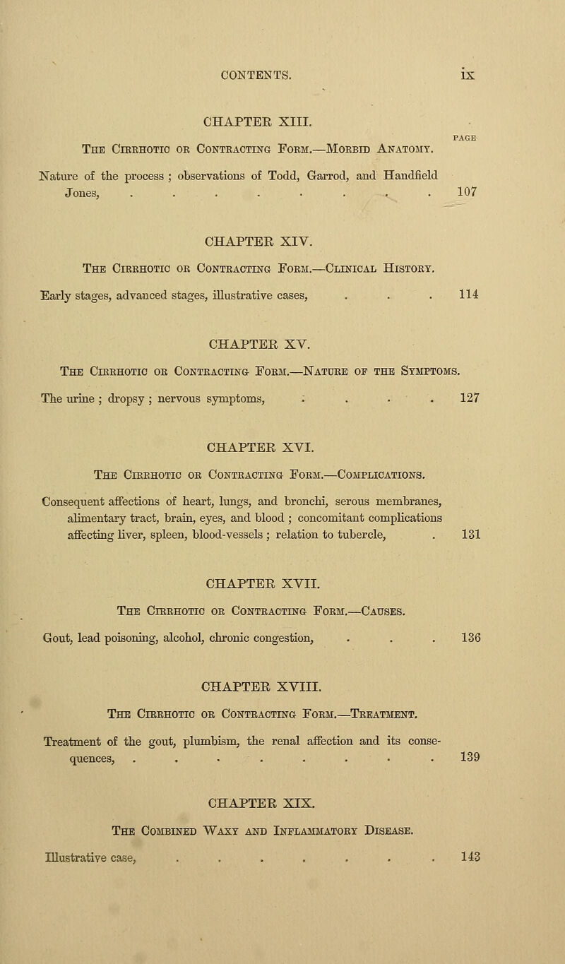 CHAPTER XIII. PAGE The Cirrhotic or Contracting Form.—Morbid Anatomy. Nature of the process ; observations of Todd, Garrod, and Handheld Jones, ........ 107 CHAPTER XIV. The Cirrhotic or Contracting Form.—Clinical History. Early stages, advanced stages, illustrative cases, . . . 114 CHAPTER XV. The Cirrhotic or Contracting Form.—Nature op the Symptoms. The urine ; dropsy ; nervous symptoms, .... 127 CHAPTER XVI. The Cirrhotic or Contracting Form.—Complications. Consequent affections of heart, lungs, and bronchi, serous membranes, alimentary tract, brain, eyes, and blood ; concomitant complications affecting liver, spleen, blood-vessels ; relation to tubercle, . 131 CHAPTER XVII. The Cirrhotic or Contracting Form.—Causes. Gout, lead poisoning, alcohol, chronic congestion, . . .136 CHAPTER XVIII. The Cirrhotic or Contracting Form.—Treatment. Treatment of the gout, plumbism, the renal affection and its conse- quences, . . . :• . 139 CHAPTER XIX. The Combined Waxy and Inflammatory Disease. Illustrative case, . . . . . . .143