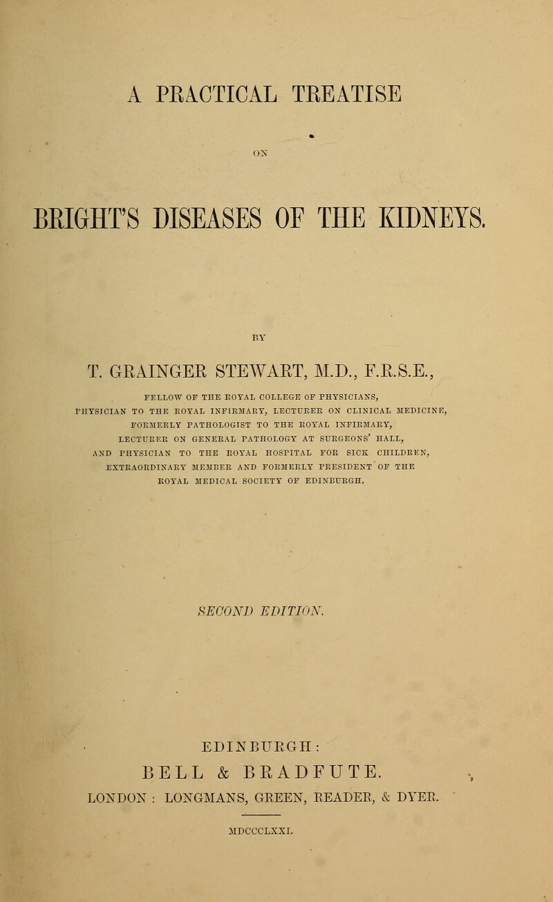 A PRACTICAL TREATISE BRIGffPS DISEASES OF THE KIDNEYS. T. GRAINGER STEWART, M.D., F.R.S.E., FELLOW OF THE ROYAL COLLEGE OF PHYSICIANS, PHYSICIAN TO THE BOYAL INFIRMARY, LECTURER ON CLINICAL MEDICINE, FORMERLY PATHOLOGIST TO THE ROYAL INFIRMARY, LECTURER ON GENERAL PATHOLOGY AT SURGEONS' HALL, AND PHYSICIAN TO THE ROYAL HOSPITAL FOR SICK CHILDREN, EXTRAORDINARY MEMBER AND FORMERLY PRESIDENT OF THE ROYAL MEDICAL SOCIETY OF EDINBURGH. SECOND EDITION. EDINBURGH: BELL & BRADFUTE. LONDON : LONGMANS, GEEEN, EEADEE, & DYER. MDCCCLXXI.