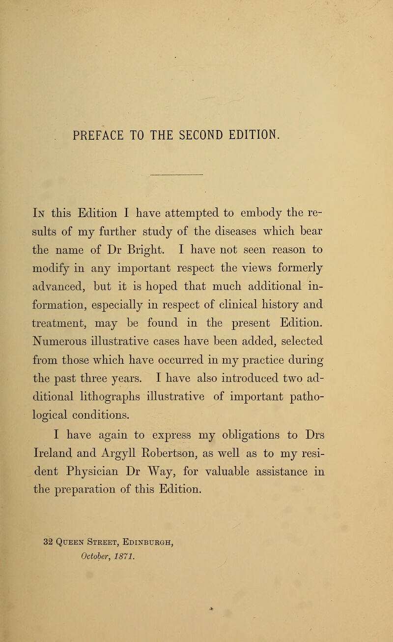 In this Edition I have attempted to embody the re- sults of my further study of the diseases which bear the name of Dr Bright. I have not seen reason to modify in any important respect the views formerly advanced, but it is hoped that much additional in- formation, especially in respect of clinical history and treatment, may be found in the present Edition. Numerous illustrative cases have been added, selected from those which have occurred in my practice during the past three years. I have also introduced two ad- ditional lithographs illustrative of important patho- logical conditions. I have again to express my obligations to Drs Ireland and Argyll Eobertson, as well as to my resi- dent Physician Dr Way, for valuable assistance in the preparation of this Edition. 32 Queen Street, Edinburgh, October, 1871.