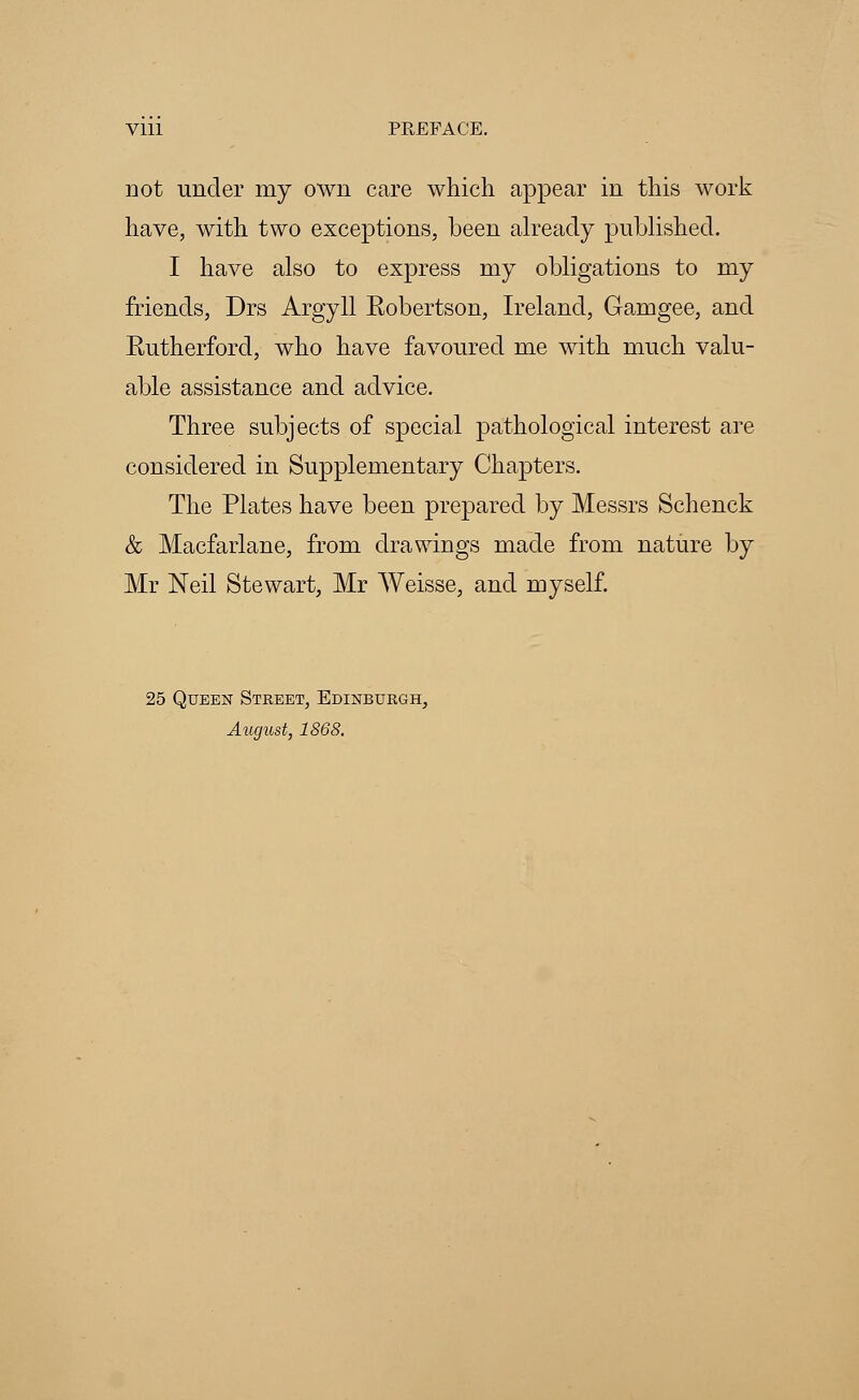 Vlll PREFACE. not under my own care which appear in this work have, with two exceptions, been already published. I have also to express my obligations to my friends, Drs Argyll Eobertson, Ireland, Gamgee, and Eutherford, who have favoured me with much valu- able assistance and advice. Three subjects of special pathological interest are considered in Supplementary Chapters. The Plates have been prepared by Messrs Schenck & Macfarlane, from drawings made from nature by Mr Neil Stewart, Mr Weisse, and myself. 25 Queen Street, Edinburgh, August, 1868.