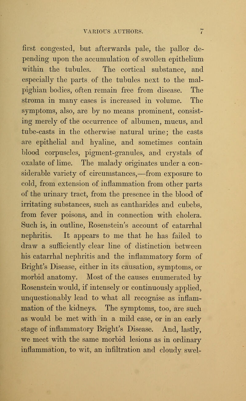 first congested, but afterwards pale, the pallor de- pending upon the accumulation of swollen epithelium within the tubules. The cortical substance, and especially the parts of the tubules next to the mal- pighian bodies, often remain free from disease. The stroma in many cases is increased in volume. The symptoms, also, are by no means prominent, consist- ing merely of the occurrence of albumen, mucus, and tube-casts in the otherwise natural urine; the casts are epithelial and hyaline, and sometimes contain blood corpuscles, pigment-granules, and crystals of oxalate of lime. The malady originates under a con- siderable variety of circumstances,—from exposure to cold, from extension of inflammation from other parts of the urinary tract, from the presence in the blood of irritating substances, such as cantharides and cubebs, from fever poisons, and in connection with cholera. Such is, in outline, Eosenstein's account of catarrhal nephritis. It appears to me that he has failed to draw a sufficiently clear line of distinction between his catarrhal nephritis and the inflammatory form of Bright's Disease, either in its causation, symptoms, or morbid anatomy. Most of the causes enumerated by Eosenstein would, if intensely or continuously applied, unquestionably lead to what all recognise as inflam- mation of the kidneys. The symptoms, too, are such as would be met with in a mild case, or in an early stage of inflammatory Bright's Disease. And, lastly, we meet with the same morbid lesions as in ordinary inflammation, to wit, an infiltration and cloudy swel-