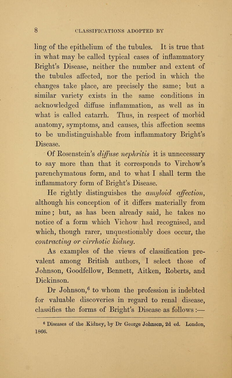 ling of the epithelium of the tubules. It is true that in what may be called typical cases of inflammatory Bright's Disease, neither the number and extent of the tubules affected, nor the period in which the changes take place, are precisely the same; but a similar variety exists in the same conditions in acknowledged diffuse inflammation, as well as in what is called catarrh. Thus, in respect of morbid anatomy, symptoms, and causes, this affection seems to be undistinguishable from inflammatory Blight's Disease. Of Eosenstein's diffuse 7iephritis it is unnecessary to say more than that it corresponds to Virchow's parenchymatous form, and to what I shall term the inflammatory form of Blight's Disease. He rightly distinguishes the amyloid affection, although his conception of it differs materially from mine; but, as has been already said, he takes no notice of a form which Vichow had recognised, and which, though rarer, unquestionably does occur, the contracting or cirrhotic kidney. As examples of the views of classification pre- valent among British authors, I select those of Johnson, Groodfellow, Bennett, Aitken, Boberts, and Dickinson. Dr Johnson,6 to whom the profession is indebted for valuable discoveries in regard to renal disease, classifies the forms of Bright's Disease'as follows :— 6 Diseases of the Kidney, by Dr George Johnson, 2d ed. London, 1866.