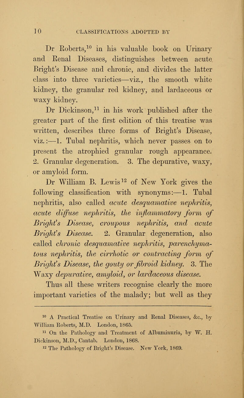 Dr Roberts,10 in his valuable book on Urinary and Eenal Diseases, distinguishes between acute Bright's Disease and chronic, and divides the latter class into three varieties—viz., the smooth white kidney, the granular red kidney, and lardaceous or waxy kidney. Dr Dickinson,11 in his work published after the greater part of the first edition of this treatise was written, describes three forms of Bright's Disease, viz.:—1. Tubal nephritis, which never passes on to present the atrophied granular rough appearance. 2. Granular degeneration. 3. The depurative, waxy, or amyloid form. Dr William B. Lewis12 of New York gives the following classification with synonyms:—1. Tubal nephritis, also called acute desquamative nephritis, acute diffuse nephritis, the inflammatory form of Bright's Disease, croupous nephritis, and acute Bright's Disease. 2. Granular degeneration, also called chronic desquamative nephritis, parenchyma- tous nephritis, the cirrhotic or contracting form of Bright's Disease, the gouty or fibroid kidney. 3. The Waxy depurative, amyloid, or lardaceous disease. Thus all these writers recognise clearly the more important varieties of the malady; but well as they 10 A Practical Treatise on Urinary and Eenal Diseases, &c, by William Koberts, M.D. London, 1865. 11 On the Pathology and Treatment of Albuminuria, by W. H. Dickinson, M.D., Cantab. London, 1868. 12 The Pathology of Bright's Disease. New York. 1869.