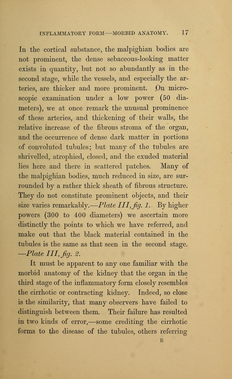 In the cortical substance, the malpighian bodies are not prominent, the dense sebaceons-looking matter exists in quantity, but not so abundantly as in the second stage, while the vessels, and especially the ar- teries, are thicker and more prominent. .On micro- scopic examination under a low power (50 dia- meters), we at once remark the unusual prominence of these arteries, and thickening of their walls, the relative increase of the fibrous stroma of the organ, and the occurrence of dense dark matter in portions of convoluted tubules; but many of the tubules are shrivelled, atrophied, closed, and the exuded material lies here and there in scattered patches. Many of the malpighian bodies, much reduced in size, are sur- rounded by a rather thick sheath of fibrous structure. They do not constitute prominent objects, and their size varies remarkably.—Plate I I I, Jig. 1. By higher powers (300 to 400 diameters) we ascertain more distinctly the points to which we have referred, and make out that the black material contained in the tubules is the same as that seen in the second stage. —Plate III, fig. 2. It must be apparent to any one familiar with the morbid anatomy of the kidney that the organ in the third stage of the inflammatory form closely resembles the cirrhotic or contracting kidney. Indeed, so close is the similarity, that many observers have failed to distinguish between them. Their failure has resulted in two kinds of error,—some crediting the cirrhotic forms to the disease of the tubules, others referring B