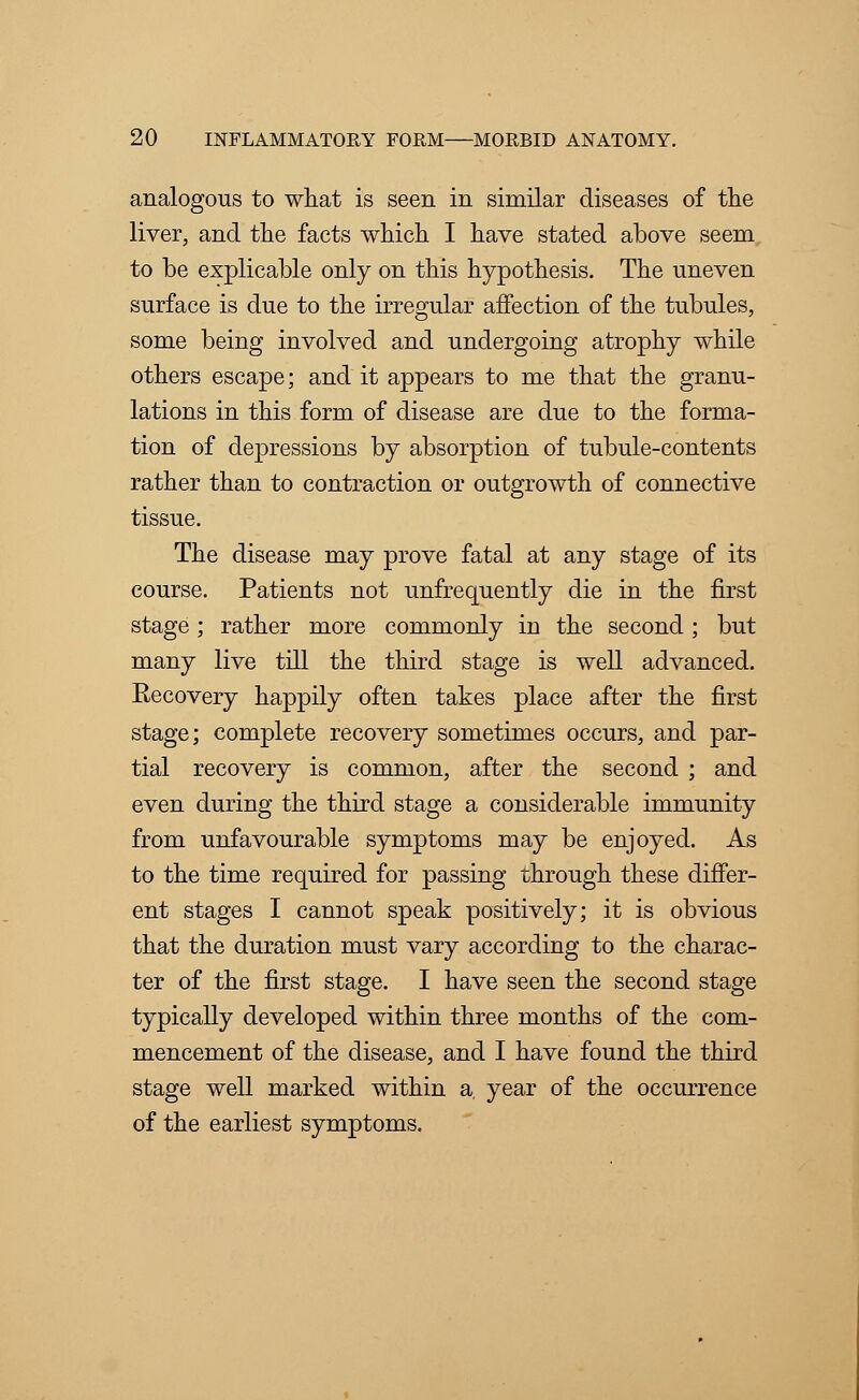 analogous to what is seen in similar diseases of the liver, and the facts which I have stated above seem to be explicable only on this hypothesis. The uneven surface is due to the irregular affection of the tubules, some being involved and undergoing atrophy while others escape; and it appears to me that the granu- lations in this form of disease are due to the forma- tion of depressions by absorption of tubule-contents rather than to contraction or outgrowth of connective tissue. The disease may prove fatal at any stage of its course. Patients not unfrequently die in the first stage; rather more commonly in the second ; but many live till the third stage is well advanced. Recovery happily often takes place after the first stage; complete recovery sometimes occurs, and par- tial recovery is common, after the second ; and even during the third stage a considerable immunity from unfavourable symptoms may be enjoyed. As to the time required for passing through these differ- ent stages I cannot speak positively; it is obvious that the duration must vary according to the charac- ter of the first stage. I have seen the second stage typically developed within three months of the com- mencement of the disease, and I have found the third stage well marked within a, year of the occurrence of the earliest symptoms.