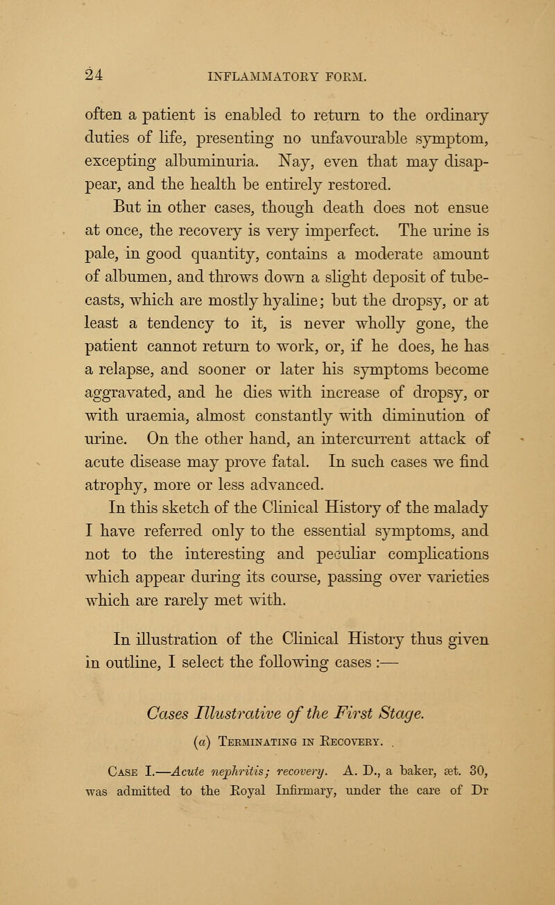 often a patient is enabled to return to the ordinary duties of life, presenting no unfavourable symptom, excepting albuminuria. Nay, even that may disap- pear, and the health be entirely restored. But in other cases, though death does not ensue at once, the recovery is very imperfect. The urine is pale, in good quantity, contains a moderate amount of albumen, and throws down a slight deposit of tube- casts, which are mostly hyaline; but the dropsy, or at least a tendency to it, is never wholly gone, the patient cannot return to work, or, if he does, he has a relapse, and sooner or later his symptoms become aggravated, and he dies with increase of dropsy, or with uraemia, almost constantly with diminution of urine. On the other hand, an intercurrent attack of acute disease may prove fatal. In such cases we find atrophy, more or less advanced. In this sketch of the Clinical History of the malady I have referred only to the essential symptoms, and not to the interesting and peculiar complications which appear during its course, passing over varieties which are rarely met with. In illustration of the Clinical History thus given in outline, I select the following cases :— Cases Illustrative of the First Stage. (a) Terminating in Becovery. , Case I.—Acute nephritis; recovery. A. D., a baker, a?t. 30, was admitted to the Eoyal Infirmary, under the care of Dr