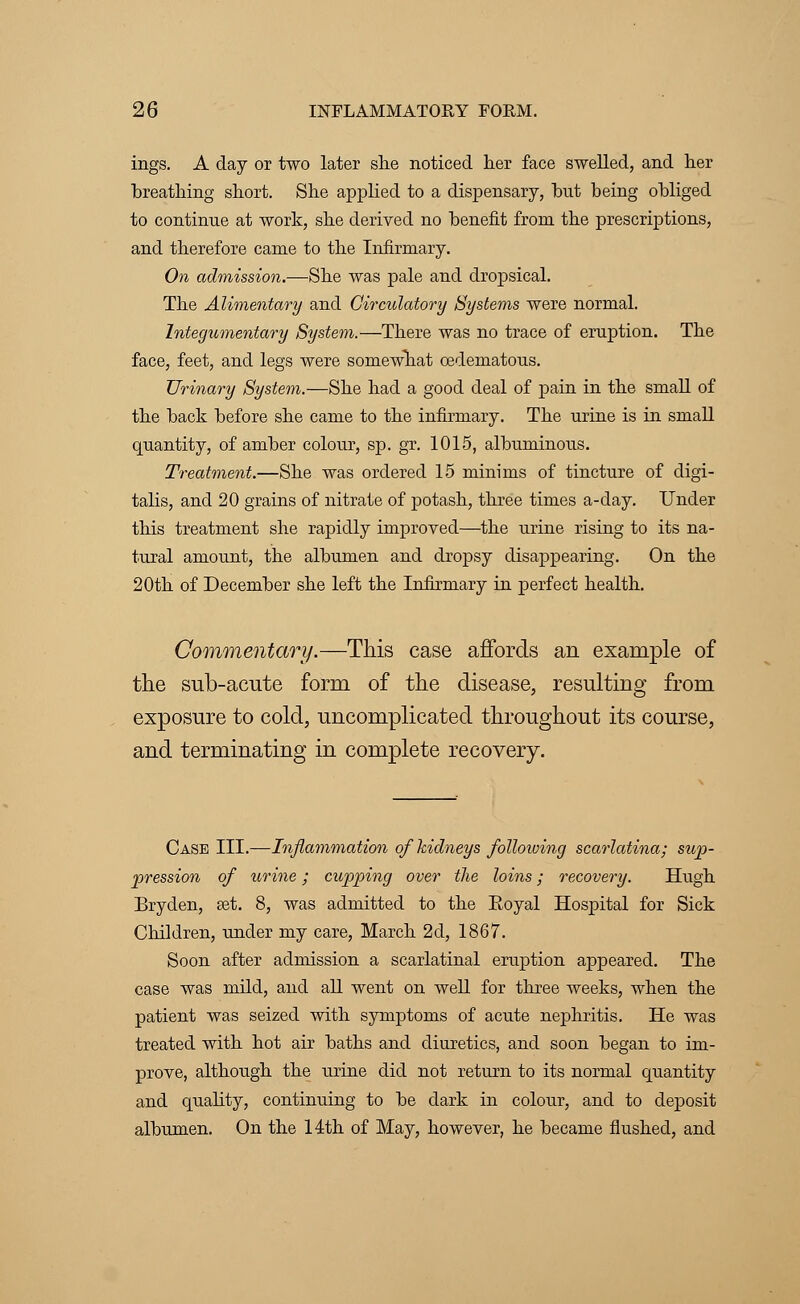 ings. A day or two later she noticed her face swelled, and her hreathing short. She applied to a dispensary, but being obliged to continue at work, she derived no benefit from the prescriptions, and therefore came to the Infirmary. On admission.—She was pale and dropsical. The Alimentary and Circulatory Systems were normal. Integumentary System.—There was no trace of eruption. The face, feet, and legs were somewhat oedematous. Urinary System.—She had a good deal of pain in the small of the back before she came to the infirmary. The urine is in small quantity, of amber colour, sp.gr. 1015, albuminous. Treatment.—She was ordered 15 minims of tincture of digi- talis, and 20 grains of nitrate of potash, three times a-day. Under this treatment she rapidly improved—the urine rising to its na- tural amount, the albumen and dropsy disappearing. On the 20th of December she left the Infirmary in perfect health. Commentary.—This case affords an example of the sub-acute form of the disease, resulting from exposure to cold, uncomplicated throughout its course, and terminating in complete recovery. Case III.—Inflammation of kidneys following scarlatina; sup- pression of urine; cupping over the loins; recovery. Hugh Bryden, set. 8, was admitted to the Royal Hospital for Sick Children, under my care, March 2d, 1867. Soon after admission a scarlatinal eruption appeared. The case was mild, and all went on well for three weeks, when the patient was seized with symptoms of acute nephritis. He was treated with hot air baths and diuretics, and soon began to im- prove, although the urine did not return to its normal quantity and quality, continuing to be dark in colour, and to deposit albumen. On the 14th of May, however, he became flushed, and