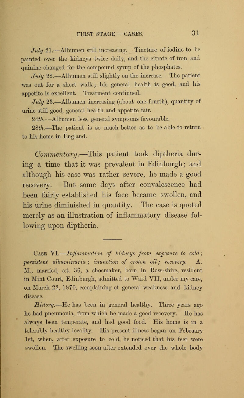 July 21.—Albumen still increasing. Tincture of iodine to be painted over tbe kidneys twice daily, and the citrate of iron and quinine changed for the compound syrup of the phosphates. July 22.—Albumen still slightly on the increase. The patient was out for a short walk; his general health is good, and his appetite is excellent. Treatment continued. July 23.—Albumen increasing (about one-fourth), quantity of urine still good, general health and appetite fair. 24th.—Albumen less, general symptoms favourable. 28th.—The patient is so much better as to be able to return to his home in England. Commentary.—This patient took diptheria dur- ing a time that it was prevalent in Edinburgh; and although his case was rather severe, he made a good recovery. But some days after convalescence had been fairly established his face became swollen, and his urine diminished in quantity. The case is quoted merely as an illustration of inflammatory disease fol- lowing upon diptheria. Case VI.—Inflammation of kidneys from exposure to cold; persistent albuminuria; inunction of croton oil; recovery. A. M., married, set. 36, a shoemaker, born in Boss-shire, resident in Mint Court, Edinburgh, admitted to Ward VII, under my care, on March 22, 1870, complaining of general weakness and kidney disease. History.—He has been in general healthy. Three years ago he had pneumonia, from which he made a good recovery. He has always been temperate, and had good food. His home is in a tolerably healthy locality. His present illness began on February 1st, when, after exposure to cold, he noticed that his feet were swollen. The swelling soon after extended over the whole body