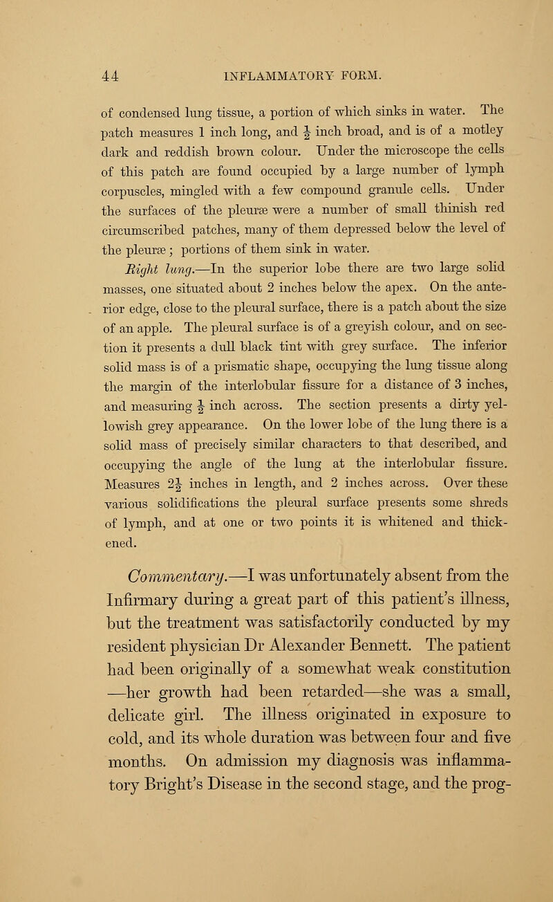 of condensed lung tissue, a portion of which sinks in water. The patch measures 1 inch long, and J inch broad, and is of a motley dark and reddish brown colour. Under the microscope the cells of this patch are found occupied by a large number of lymph corpuscles, mingled with a few compound granule cells. Under the surfaces of the pleurae were a number of small thinish red circumscribed patches, many of them depressed below the level of the pleurse ; portions of them sink in water. Eight lung.—In the superior lobe there are two large solid masses, one situated about 2 inches below the apex. On the ante- rior edge, close to the pleural surface, there is a patch about the size of an apple. The pleural surface is of a greyish colour, and on sec- tion it presents a dull black tint with grey surface. The inferior solid mass is of a prismatic shape, occupying the lung tissue along the margin of the interlobular fissure for a distance of 3 inches, and measuring J inch across. The section presents a dirty yel- lowish grey appearance. On the lower lobe of the lung there is a solid mass of precisely similar characters to that described, and occupying the angle of the lung at the interlobular fissure. Measures 2J inches in length, and 2 inches across. Over these various solidifications the pleural surface presents some shreds of lymph, and at one or two points it is whitened and thick- ened. Commentary.—I was unfortunately absent from the Infirmary during a great part of this patient's illness, but the treatment was satisfactorily conducted by my resident physician Dr Alexander Bennett. The patient had been originally of a somewhat weak constitution —her growth had been retarded—she was a small, delicate girl. The illness originated in exposure to cold, and its whole duration was between four and five months. On admission my diagnosis was inflamma- tory Bright's Disease in the second stage, and the prog-