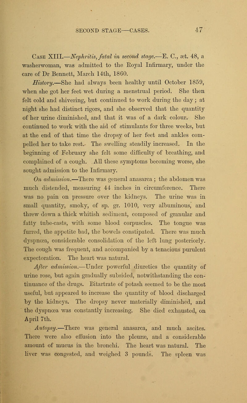 Case XIII.—Nephritis, fatal in second stage.—E. C, ret. 48, a washerwoman, was admitted to the Eoyal Infirmary, under the care of Dr Bennett, March 14th, 1860. History.—She had always been healthy until October 1859, when she got her feet wet during a menstrual period. She then felt cold and shivering, but continued to work during the day; at night she had distinct rigors, and she observed that the quantity of her urine diminished, and that it was of a dark colour. She continued to work with the aid of stinmlants for three weeks, but at the end of that time the dropsy of her feet and ankles com- pelled her to take rest.- The swelling steadily increased. In the beginning of February she felt some difficulty of breathing, and complained of a cough. . All these symptoms becoming worse, she sought admission to the Infirmary. On admission.—There was general anasarca ; the abdomen was much distended, measuring 44 inches in circumference. There was no pain on pressure over the kidneys. The urine was in small quantity, smoky, of sp. gr. 1010, very albuminous, and threw down a thick whitish sediment, composed of granular and fatty tube-casts, with some blood corpuscles. The tongue was furred, the appetite bad, the bowels constipated. There was much dyspnoea, considerable consolidation of the left lung posteriorly. The cough was frequent, and accompanied by a tenacious purulent expectoration. The heart was natural. After admission.—Under powerful diuretics the quantity of urine rose, but again gradually subsided, notwithstanding the con- tinuance of the drugs. Bitartrate of potash seemed to be the most useful, but appeared to increase the quantity of blood discharged by the kidneys. The dropsy never materially diminished, and the dyspnoea was constantly increasing. She died exhausted, on April 7th. Autopsy.—There was general anasarca, and much ascites. There were also effusion into the pleurae, and a considerable amount of mucus in the bronchi. The heart was natural. The liver was congested, and weighed 3 pounds. The spleen was