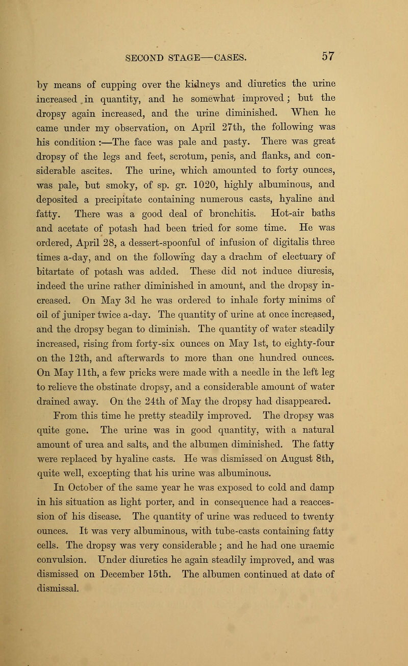 by means of cupping over the kidneys and diuretics the urine increased in quantity, and he somewhat improved; but the dropsy again increased, and the urine diminished. When he came under my observation, on April 27th, the following was his condition :—The face was pale and pasty. There was great dropsy of the legs and feet, scrotum, penis, and flanks, and con- siderable ascites. The urine, which amounted to forty ounces, was pale, but smoky, of sp. gr. 1020, highly albuminous, and deposited a precipitate containing numerous casts, hyaline and fatty. There was a good deal of bronchitis. Hot-air baths and acetate of potash had been tried for some time. He was ordered, April 28, a dessert-spoonful of infusion of digitalis three times a-day, and on the following day a drachm of electuary of bitartate of potash was added. These did not induce diuresis, indeed the urine rather diminished in amount, and the dropsy in- creased. On May 3d he was ordered to inhale forty minims of oil of juniper twice a-day. The quantity of urine at once increased, and the dropsy began to diminish. The quantity of water steadily increased, rising from forty-six ounces on May 1st, to eighty-four on the 12th, and afterwards to more than one hundred ounces. On May 11th, a few pricks were made with a needle in the left leg to relieve the obstinate dropsy, and a considerable amount of water drained away. On the 24th of May the dropsy had disappeared. From this time he pretty steadily improved. The dropsy was quite gone. The urine was in good quantity, with a natural amount of urea and salts, and the albumen diminished. The fatty were replaced by hyaline casts. He was dismissed on August 8th, quite well, excepting that his urine was albuminous. In October of the same year he was exposed to cold and damp in his situation as light porter, and in consequence had a reacces- sion of his disease. The quantity of urine was reduced to twenty ounces. It was very albuminous, with tube-casts containing fatty cells. The dropsy was very considerable; and he had one uraemic convulsion. Under diuretics he again steadily improved, and was dismissed on December 15th. The albumen continued at date of dismissal.