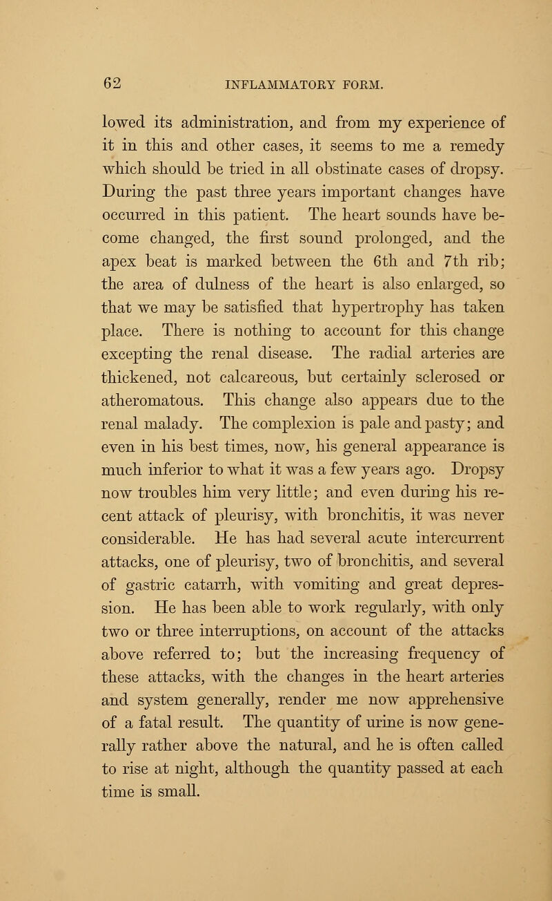 lowed its administration, and from my experience of it in this and other cases, it seems to me a remedy which should be tried in all obstinate cases of dropsy. During the past three years important changes have occurred in this patient. The heart sounds have be- come changed, the first sound prolonged, and the apex beat is marked between the 6th and 7th rib; the area of dulness of the heart is also enlarged, so that we may be satisfied that hypertrophy has taken place. There is nothing to account for this change excepting the renal disease. The radial arteries are thickened, not calcareous, but certainly sclerosed or atheromatous. This change also appears due to the renal malady. The complexion is pale and pasty; and even in his best times, now, his general appearance is much inferior to what it was a few years ago. Dropsy now troubles him very little; and even during his re- cent attack of pleurisy, with bronchitis, it was never considerable. He has had several acute intercurrent attacks, one of pleurisy, two of bronchitis, and several of gastric catarrh, with vomiting and great depres- sion. He has been able to work regularly, with only two or three interruptions, on account of the attacks above referred to; but the increasing frequency of these attacks, with the changes in the heart arteries and system generally, render me now apprehensive of a fatal result. The quantity of urine is now gene- rally rather above the natural, and he is often called to rise at night, although the quantity passed at each time is small.