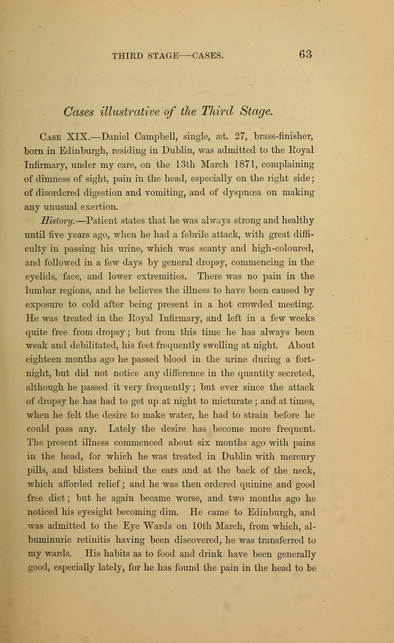 Cases illustrative of the Third Stage. Case XIX.—Daniel Campbell, single, set. 27, brass-finisher, born in Edinburgh, residing in Dublin, was admitted to the Eoyal Infirmary, under my care, on the 13th March 1871, complaining of dimness of sight, pain in the head, especially on the right side; of disordered digestion and vomiting, and of dyspnoea on making any unusual exertion. History.—Patient states that he was always strong and healthy until five years ago, when he had a febrile attack, with great diffi- culty in passing his urine, which was scanty and high-coloured, and followed in a few days by general dropsy, commencing in the eyelids, face, and lower extremities. There was no pain in the lumbar regions, and he believes the illness to have been caused by exposure to cold after being present in a hot crowded meeting. He was treated in the Royal Infirmary, and left in a few weeks quite free from dropsy; but from this time he has always been weak and debilitated, his feet frequently swelling at night. About eighteen months ago he passed blood in the urine during a fort- night, but did not notice any difference in the quantity secreted, although he passed it very frequently; but ever since the attack of dropsy he has had to get up at night to micturate ; and at times, when he felt the desire to make water, he had to strain before he coidd pass any. Lately the desire has become more frequent. The present illness commenced about six months ago with pains in the head, for which he was treated in Dublin with mercury pills, and blisters behind the ears and at the back of the neck, which afforded relief; and he was then ordered quinine and good free diet; but he again became worse, and two months ago he noticed his eyesight becoming dim. He came to Edinburgh, and was admitted to the Eye Wards on 10th March, from which, al- buminuric retinitis having been discovered, he was transferred to my wards. His habits as to food and drink have been generally good, especially lately, for he has found the pain in the head to be