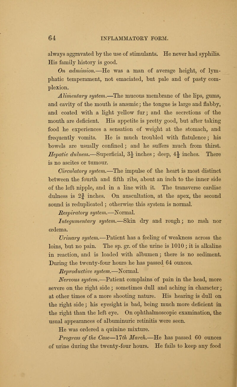 always aggravated by the use of stimulants. He never had syphilis. His family history is good. On admission.—He was a man of average height, of lym- phatic temperament, not emaciated, but pale and of pasty com- plexion. Alimentary system.—The mucous membrane of the lips, gums, and cavity of the mouth is anaemic; the tongue is large and flabby, and coated with a light yellow fur; and the secretions of the mouth are deficient. His appetite is pretty good, but after taking food he experiences a sensation of weight at the stomach, and frecpuently vomits. He is much troubled with flatulence; his bowels are usually confined; and he suffers much from thirst. Hepatic dulness.—Superficial, 3J inches ; deep, 4J inches. There is no ascites or tumour. Circulatory system.—The impulse of the heart is most distinct between the fourth and fifth ribs, about an inch to the inner side of the left nipple, and in a hue with it. The transverse cardiac dulness is 2f- inches. On auscultation, at the apex, the second sound is reduplicated ; otherwise this system is normal. Respiratory system.—Normal. Integumentary system.—Skin dry and rough; no rash nor oedema. Urinary system.—Patient has a feeling of weakness across the loins, but no pain. The sp. gr. of the urine is 1010; it is alkaline in reaction, and is loaded with albumen; there is no sediment. During the twenty-four hours he has passed 64 ounces. Reproductive system.—Normal. Nervous system.—Patient complains of pain in the head, more severe on the right side; sometimes dull and aching in character; at other times of a more shooting nature. His hearing is dull on the right side; his eyesight is bad, being much more deficient in the right than the left eye. On ophthalmoscopic examination, the usual appearances of albuminuric retinitis were seen. He was ordered a quinine mixture. Progress of the Case—17th March.—He has passed 60 ounces of urine during the twenty-four hours. He fails to keep any food