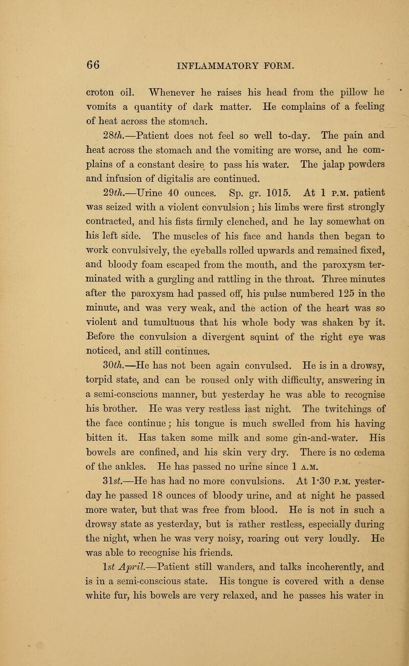 croton oil. Whenever he raises his head from the pillow he vomits a quantity of dark matter. He complains of a feeling of heat across the stomach. 28th.—Patient does not feel so well to-day. The pain and heat across the stomach and the vomiting are worse, and he com- plains of a constant desire to pass his water. The jalap powders and infusion of digitalis are continued. 29th.—Urine 40 ounces. Sp. gr. 1015. At 1 p.m. patient was seized with a violent convulsion; his limhs were first strongly contracted, and his fists firmly clenched, and he lay somewhat on his left side. The muscles of his face and hands then began to work convulsively, the eyeballs rolled upwards and remained fixed, and bloody foam escaped from the mouth, and the paroxysm ter- minated with a gurgling and rattling in the throat. Three minutes after the paroxysm had passed off, his pulse numbered 125 in the minute, and was very weak, and the action of the heart was so violent and tumultuous that his whole body was shaken by it. Before the convulsion a divergent squint of the right eye was noticed, and still continues. 30th.—He has not been again convulsed. He is in a drowsy, torpid state, and can be roused only with difficulty, answering in a semi-conscious manner, but yesterday he was able to recognise his brother. He was very restless last night. The twitchings of the face continue; his tongue is much swelled from his having bitten it. Has taken some milk and some gin-and-water. His bowels are confined, and his skin very dry. There is no oedema of the ankles. He has passed no urine since 1 a.m. 31st.—He has had no more convulsions. At 1*30 p.m. yester- day he passed 18 ounces of bloody urine, and at night he passed more water, but that was free from blood. He is not in such a drowsy state as yesterday, but is rather restless, especially during the night, when he was very noisy, roaring out very loudly. He was able to recognise his friends. 1st April.—Patient still wanders, and talks incoherently, and is in a semi-conscious state. His tongue is covered with a dense white fur, his bowels are very relaxed, and he passes his water in