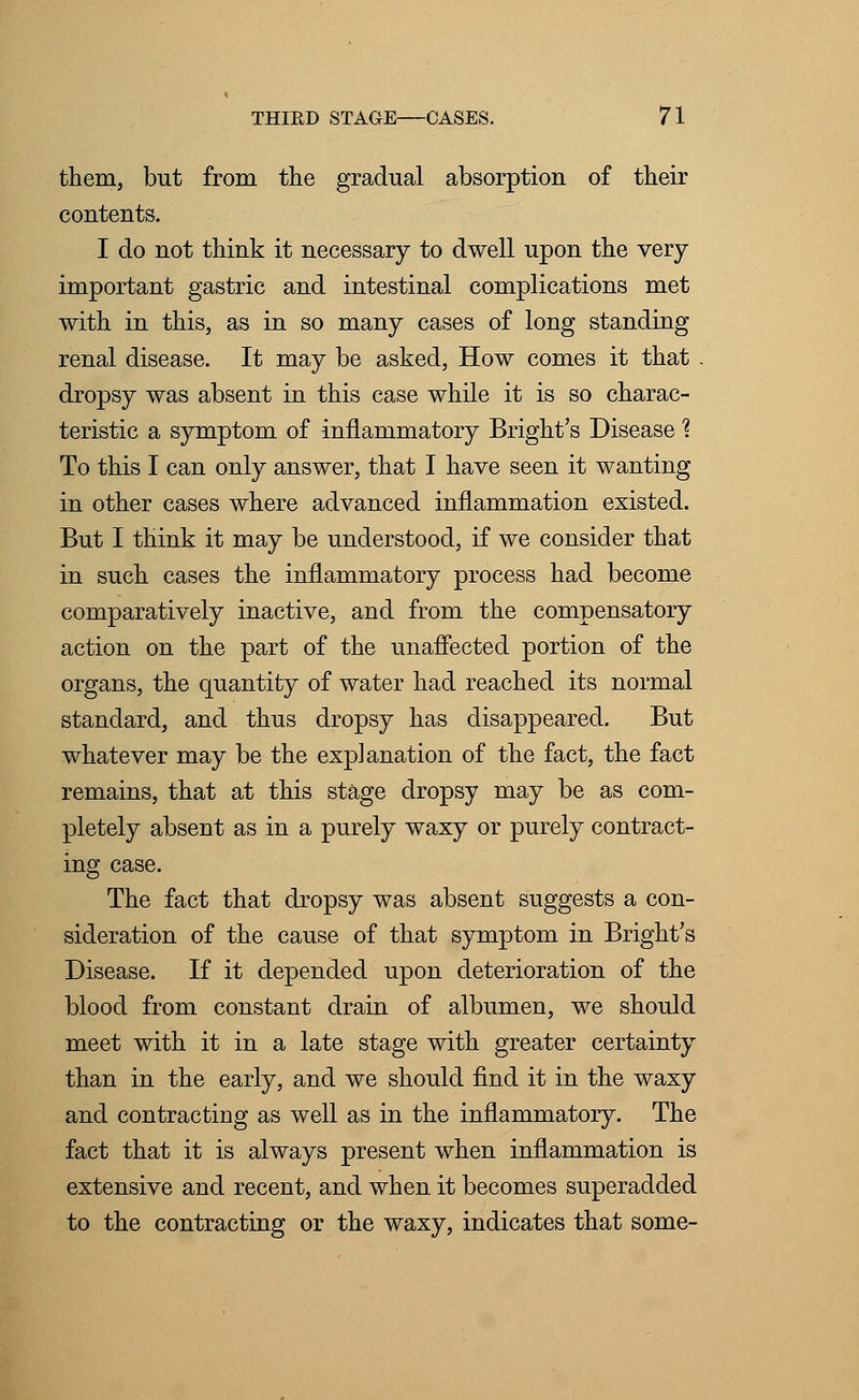 them, but from the gradual absorption of their contents. I do not think it necessary to dwell upon the very important gastric and intestinal complications met with in this, as in so many cases of long standing renal disease. It may be asked, How comes it that . dropsy was absent in this case while it is so charac- teristic a symptom of inflammatory Bright's Disease % To this I can only answer, that I have seen it wanting in other cases where advanced inflammation existed. But I think it may be understood, if we consider that in such cases the inflammatory process had become comparatively inactive, and from the compensatory action on the part of the unaffected portion of the organs, the quantity of water had reached its normal standard, and thus dropsy has disappeared. But whatever may be the explanation of the fact, the fact remains, that at this stage dropsy may be as com- pletely absent as in a purely waxy or purely contract- ing case. The fact that dropsy was absent suggests a con- sideration of the cause of that symptom in Bright's Disease. If it depended upon deterioration of the blood from constant drain of albumen, we should meet with it in a late stage with greater certainty than in the early, and we should find it in the waxy and contracting as well as in the inflammatory. The fact that it is always present when inflammation is extensive and recent, and when it becomes superadded to the contracting or the waxy, indicates that some-