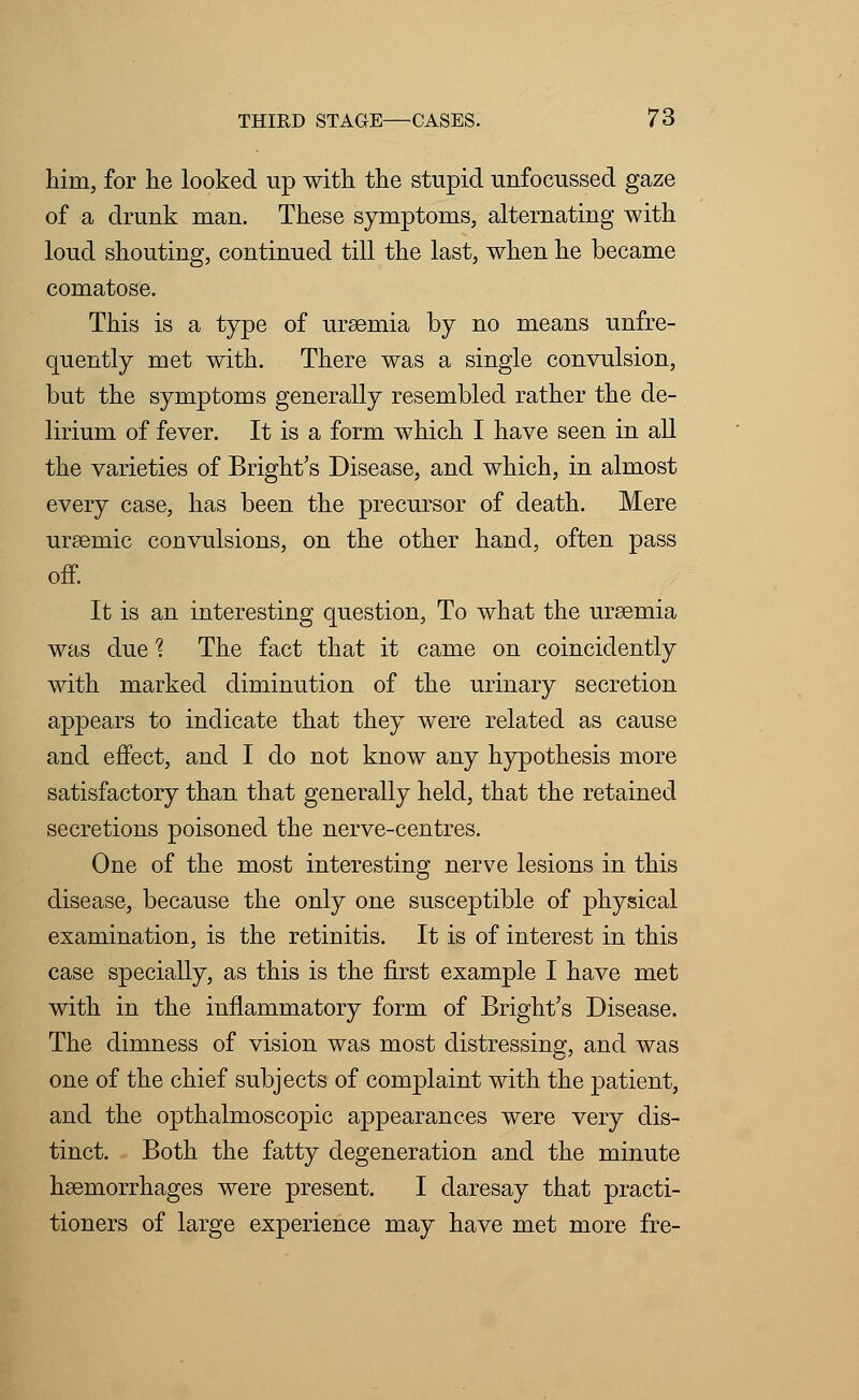 him, for lie looked up with the stupid unfocussed gaze of a drunk man. These symptoms, alternating with loud shouting, continued till the last, when he became comatose. This is a type of ursemia by no means unfre- quently met with. There was a single convulsion, but the symptoms generally resembled rather the de- lirium of fever. It is a form which I have seen in all the varieties of Bright's Disease, and which, in almost every case, has been the precursor of death. Mere uraemic convulsions, on the other hand, often pass off. It is an interesting question, To what the ursemia was due 1 The fact that it came on coincidently with marked diminution of the urinary secretion appears to indicate that they were related as cause and effect, and I do not know any hypothesis more satisfactory than that generally held, that the retained secretions poisoned the nerve-centres. One of the most interesting nerve lesions in this disease, because the only one susceptible of physical examination, is the retinitis. It is of interest in this case specially, as this is the first example I have met with in the inflammatory form of Bright's Disease. The dimness of vision was most distressing, and was one of the chief subjects of complaint with the patient, and the opthalmoscopic appearances were very dis- tinct. Both the fatty degeneration and the minute haemorrhages were present. I daresay that practi- tioners of large experience may have met more fre-