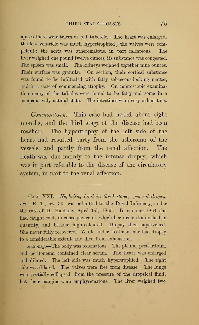 apices there were traces of old tubercle. The heart was enlarged, the left ventricle was much hypertrophied; the valves were com- petent ; the aorta was atheromatous, in part calcareous. The liver weighed one pound twelve ounces, its substance was congested. The spleen was small. The kidneys weighed together nine ounces. Their surface was granular. On section, their cortical substance was found to be infiltrated with fatty sebaceous-looking matter, and in a state of commencing atrophy. On microscopic examina- tion many of the tubules were found to be fatty and some in a comparatively natural state. The intestines were very cedematous. Commentary.—This case had lasted about eight months, and the third stage of the disease had been reached. The hypertrophy of the left side of the heart had resulted party from the atheroma of the vessels, and partly from the renal affection. The death was due mainly to the intense dropsy, which was in part referable to the disease of the circulatory system, in part to the renal affection. Case XXI.—Nephritis, fatal in third stage ; general dropsy, &c.—E. T., set. 30, was admitted to the Royal Infirmary, under the care of Dr Haldane, April 3rd, 1865. In summer 1864 she had caught cold, in consequence of which her urine diminished in cpiantity, and became high-coloured. Dropsy then supervened. She never fully recovered. While under treatment she had dropsy to a considerable extent, and died from exhaustion. Autopsy.—The body was cedematous. The pleurae., pericardium, and peritoneum contained clear serum. The heart was enlarged and dilated. The left side was much hypertrophied. The right side was ddated. The valves were free from disease. The lungs were partially collapsed, from the pressure of the dropsical fluid, but their margins were emphysematous. The liver weighed two