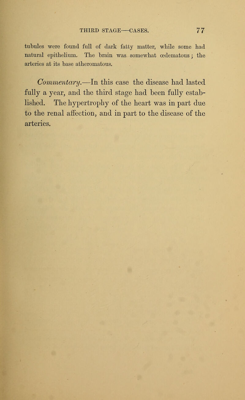 tubules were found full of dark fatty matter, while some had natural epithelium. The brain was somewhat oedematous; the arteries at its base atheromatous. Commentary.—In this case the disease had lasted fully a year, and the third stage had been fully estab- lished. The hypertrophy of the heart was in part due to the renal affection, and in part to the disease of the arteries.