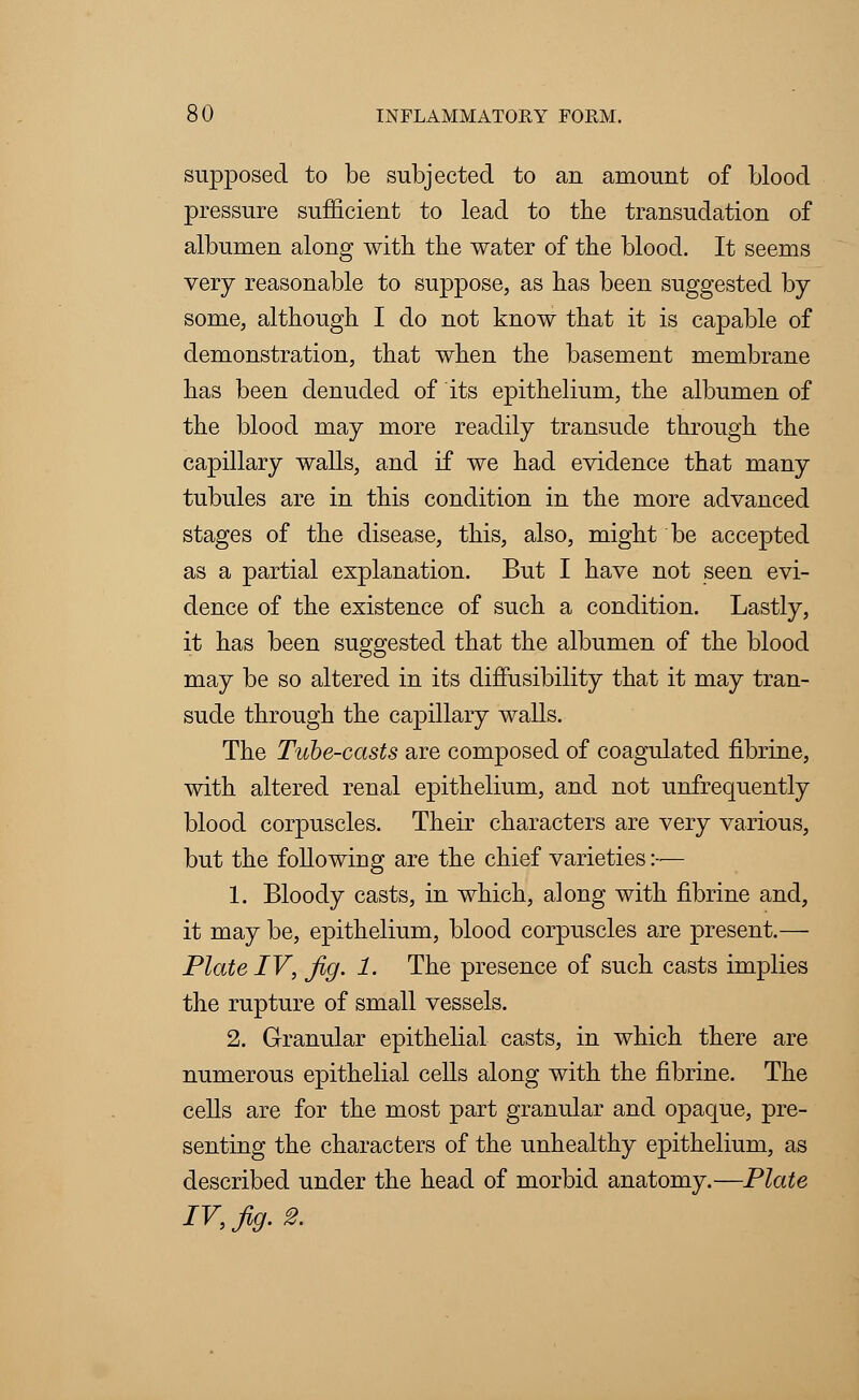 supposed to be subjected to an amount of blood pressure sufficient to lead to the transudation of albumen along with the water of the blood. It seems very reasonable to suppose, as has been suggested by- some, although I do not know that it is capable of demonstration, that when the basement membrane has been denuded of its epithelium, the albumen of the blood may more readily transude through the capillary walls, and if we had evidence that many tubules are in this condition in the more advanced stages of the disease, this, also, might be accepted as a partial explanation. But I have not seen evi- dence of the existence of such a condition. Lastly, it has been suggested that the albumen of the blood may be so altered in its difTusibility that it may tran- sude through the capillary walls. The Tube-casts are composed of coagulated fibrine, with altered renal epithelium, and not unfrequently blood corpuscles. Their characters are very various, but the following are the chief varieties:— 1. Bloody casts, in which, along with fibrine and, it may be, epithelium, blood corpuscles are present.— Plate IV, Jig. 1. The presence of such casts implies the rupture of small vessels. 2. Granular epithelial casts, in which there are numerous epithelial cells along with the fibrine. The cells are for the most part granular and opaque, pre- senting the characters of the unhealthy epithelium, as described under the head of morbid anatomy.—Plate IV, Jig. 2.