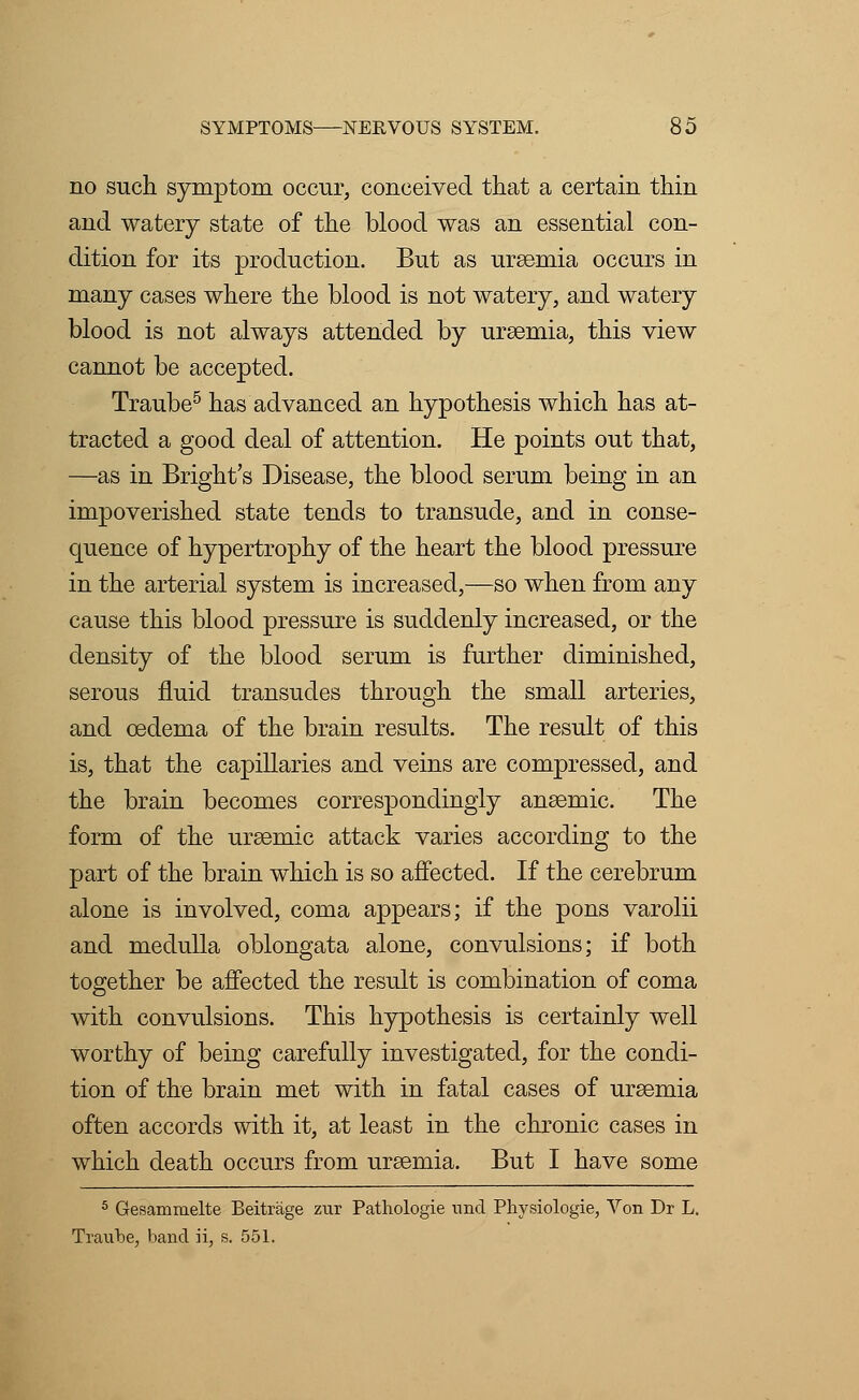 no such symptom occur, conceived that a certain thin and watery state of the blood was an essential con- dition for its production. But as uraemia occurs in many cases where the blood is not watery, and watery blood is not always attended by uraemia, this view cannot be accepted. Traube5 has advanced an hypothesis which has at- tracted a good deal of attention. He points out that, —as in Bright's Disease, the blood serum being in an impoverished state tends to transude, and in conse- quence of hypertrophy of the heart the blood pressure in the arterial system is increased,—so when from any cause this blood pressure is suddenly increased, or the density of the blood serum is further diminished, serous fluid transudes through the small arteries, and oedema of the brain results. The result of this is, that the capillaries and veins are compressed, and the brain becomes correspondingly anaemic. The form of the uraemic attack varies according to the part of the brain which is so affected. If the cerebrum alone is involved, coma appears; if the pons varolii and medulla oblongata alone, convulsions; if both together be affected the result is combination of coma with convulsions. This hypothesis is certainly well worthy of being carefully investigated, for the condi- tion of the brain met with in fatal cases of uraemia often accords with it, at least in the chronic cases in which death occurs from uraemia. But I have some 5 Gesammelte Beitrage zur Pathologie und Physiologie, Von Dr L. Traube, band ii, s. 551.