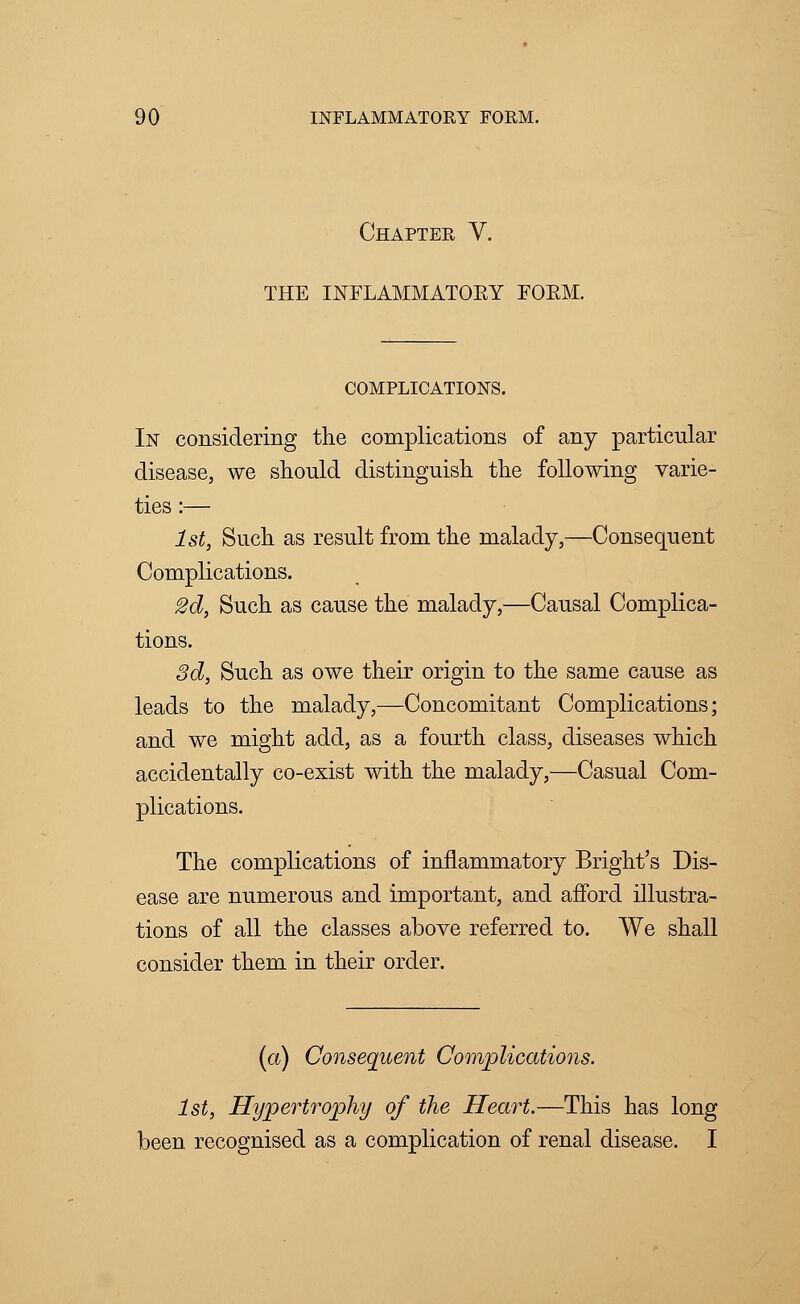 Chapter V. THE INFLAMMATOKY FOKM. COMPLICATIONS. In considering the complications of any particular disease, we should distinguish the following varie- ties :— 1st, Such as result from the malady,—Consequent Complications. 2d, Such as cause the malady,—Causal Complica- tions. 3d, Such as owe their origin to the same cause as leads to the malady,—Concomitant Complications; and we might add, as a fourth class, diseases which accidentally co-exist with the malady,—Casual Com- plications. The complications of inflammatory Bright's Dis- ease are numerous and important, and afford illustra- tions of all the classes above referred to. We shall consider them in their order. (a) Consequent Complications. 1st, Hypertrophy of the Heart.—This has long been recognised as a complication of renal disease. I