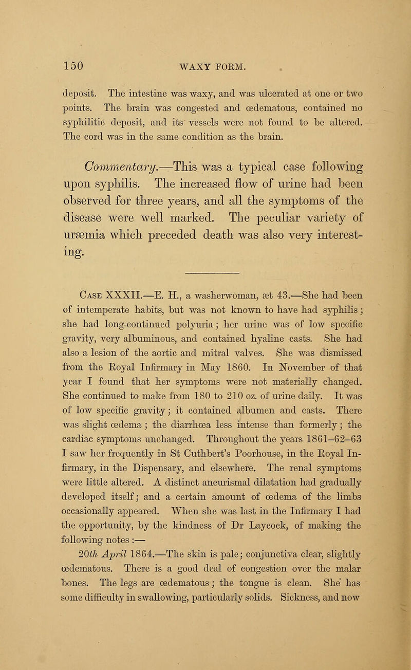 deposit. The intestine was waxy, and was ulcerated at one or two points. The brain was congested and cedematous, contained no syphilitic deposit, and its vessels were not fonnd to he altered. The cord was in the same condition as the brain. Commentary.—This was a typical case following upon syphilis. The increased flow of urine had been observed for three years, and all the symptoms of the disease were well marked. The peculiar variety of uraemia which preceded death was also very interest- ing. Case XXXII.—E. H., a washerwoman, set 43.—She had been of intemperate habits, but was not known to have had syphilis; she had long-continued polyuria; her urine was of low specific gravity, very albuminous, and contained hyaline casts. She had also a lesion of the aortic and mitral valves. She was dismissed from the Eoyal Infirmary in May 1860. In November of that year I found that her symptoms were not materially changed. She continued to make from 180 to 210 oz. of urine daily. It was of low specific gravity; it contained albumen and casts. There was slight oedema ; the diarrhoea less intense than formerly; the cardiac symptoms unchanged. Throughout the years 1861-62-63 I saw her frequently in St Cuthbert's Poorkouse, in the Eoyal In- firmary, in the Dispensary, and elsewhere. The renal symptoms were little altered. A distinct anemismal dilatation had gradually developed itself; and a certain amount of oedema of the limbs occasionally appeared. When she was last in the Infirmary I had the opportunity, by the kindness of Dr Laycock, of making the following notes :— 20£A April 1864.—The skin is pale; conjunctiva clear, slightly cedematous. There is a good deal of congestion over the malar bones. The legs are cedematous; the tongue is clean. She has some difficulty in swallowing, particularly solids. Sickness, and now