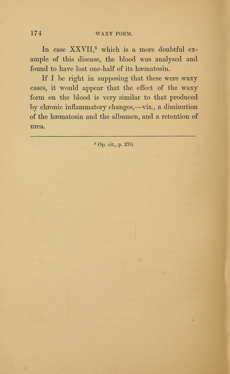 In case XXVII,8 which is a more doubtful ex- ample of this disease, the blood was analysed and found to have lost one-half of its hsematosin. If I be right in supposing that these were waxy cases, it would appear that the effect of the waxy form on the blood is very similar to that produced by chronic inflammatory changes,—viz., a diminution of the hsematosin and the albumen, and a retention of urea.