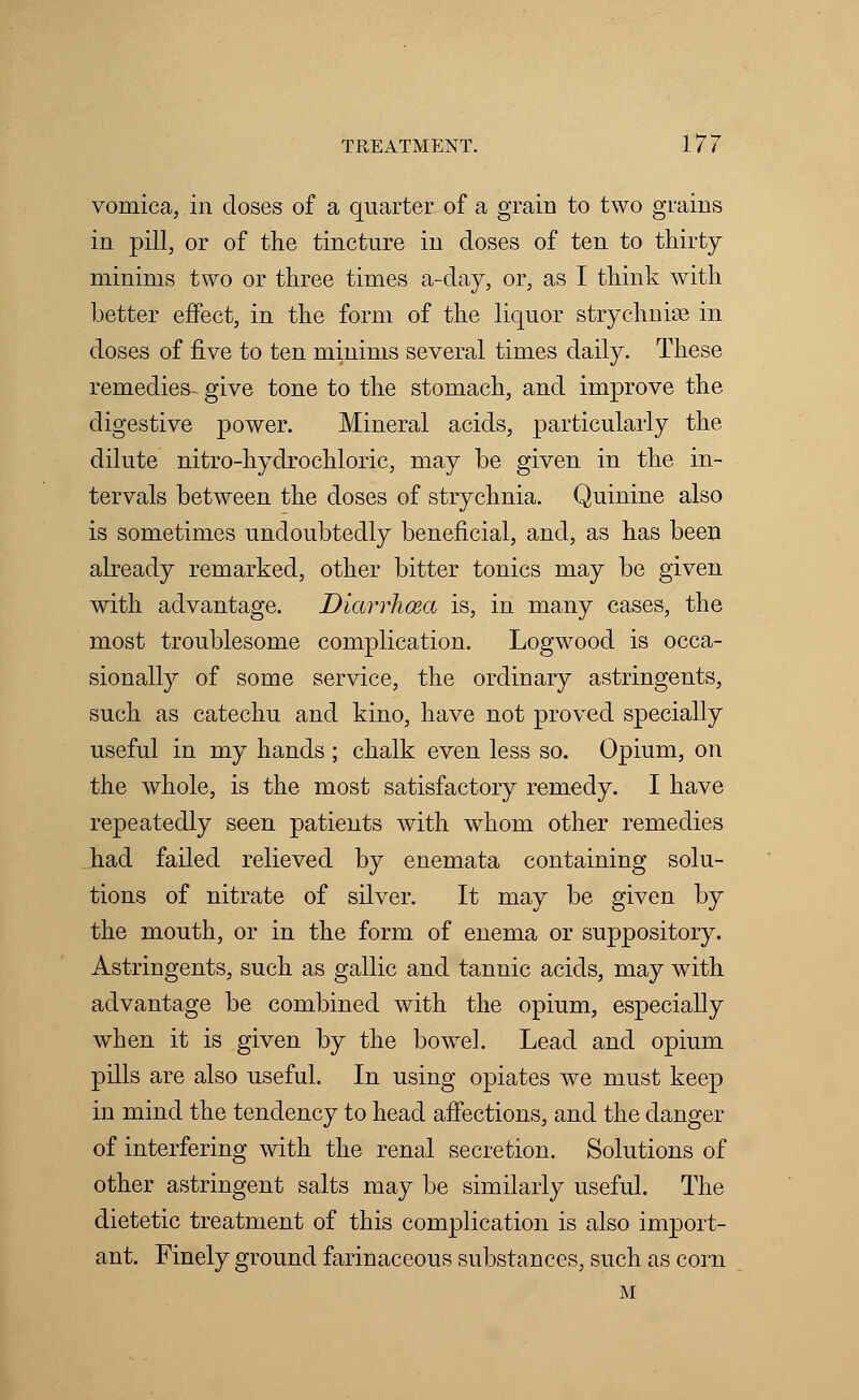 vomica, in doses of a quarter of a grain to two grains in pill, or of the tincture in doses of ten to thirty minims two or three times a-day, or, as I think with better effect, in the form of the liquor strychnine in doses of five to ten minims several times daily. These remedies- give tone to the stomach, and improve the digestive power. Mineral acids, particularly the dilute nitro-hydrochloric, may be given in the in- tervals between the doses of strychnia. Quinine also is sometimes undoubtedly beneficial, and, as has been already remarked, other bitter tonics may be given with advantage. Diarrhoea is, in many cases, the most troublesome complication. Logwood is occa- sionally of some service, the ordinary astringents, such as catechu and kino, have not proved specially useful in my hands; chalk even less so. Opium, on the whole, is the most satisfactory remedy. I have repeatedly seen patients with whom other remedies had failed relieved by enemata containing solu- tions of nitrate of silver. It may be given by the mouth, or in the form of enema or suppository. Astringents, such as gallic and tannic acids, may with advantage be combined with the opium, especially when it is given by the bowel. Lead and opium pills are also useful. In using opiates we must keep in mind the tendency to head affections, and the danger of interfering with the renal secretion. Solutions of other astringent salts may be similarly useful. The dietetic treatment of this complication is also import- ant. Finely ground farinaceous substances, such as corn M