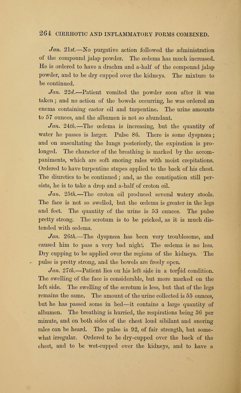 Jan. 21st.—Kb purgative action followed the administration of the compound jalap powder. The oedema has much increased. He is ordered to have a drachm and a-half of the compound jalap powder, and to he dry cupped over the kidneys. The mixture to he continued. Jan. 22d.—Patient vomited the powder soon after it was taken; and no action of the howels occurring, he was ordered an enema containing castor oil and turpentine. The urine amounts to 57 ounces, and the albumen is not so abundant. Jan. 24:th.—The cedema is increasing, but the quantity of water he passes is larger. Pulse 86. There is some dyspnoea; and on auscultating the lungs posteriorly, the expiration is pro- longed. The character of the breathing is marked by the accom- paniments, which are soft snoring rales with moist crepitations. Ordered to have turpentine stupes applied to the back of his chest. The diuretics to be continued; and, as the constipation still per- sists, he is to take a drop and a-half of croton oil. Jan. 25th.—The croton oil produced several watery stools. The face is not so swelled, but the cedema is greater in the legs and feet. The quantity of the urine is 53 ounces. The pulse pretty strong. The scrotum is to be pricked, as it is much dis- tended with oedema. Jan. 26th.—The dyspnoea has been very troublesome, and caused him to pass a very bad night. The cedema is no less. Dry cupping to be applied over the regions of the kidneys. The pulse is pretty strong, and the bowels are freely open. Jan. 21th.—Patient lies on his left side in a torpid condition. The swelling of the face is considerable, but more marked on the left side. The swelling of the scrotum is less, but that of the legs remains the same. The amount of the urine collected is 55 ounces, but he has passed some in bed—it contains a large quantity of albumen. The breathing is hurried, the respirations being 36 per minute, and on both sides of the chest loud sibilant and snoring rales can be heard. The pulse is 92, of fair strength, but some- what irregular. Ordered to be dry-cupped over the back of the chest, and to be wet-cupped over the kidneys, and to have a