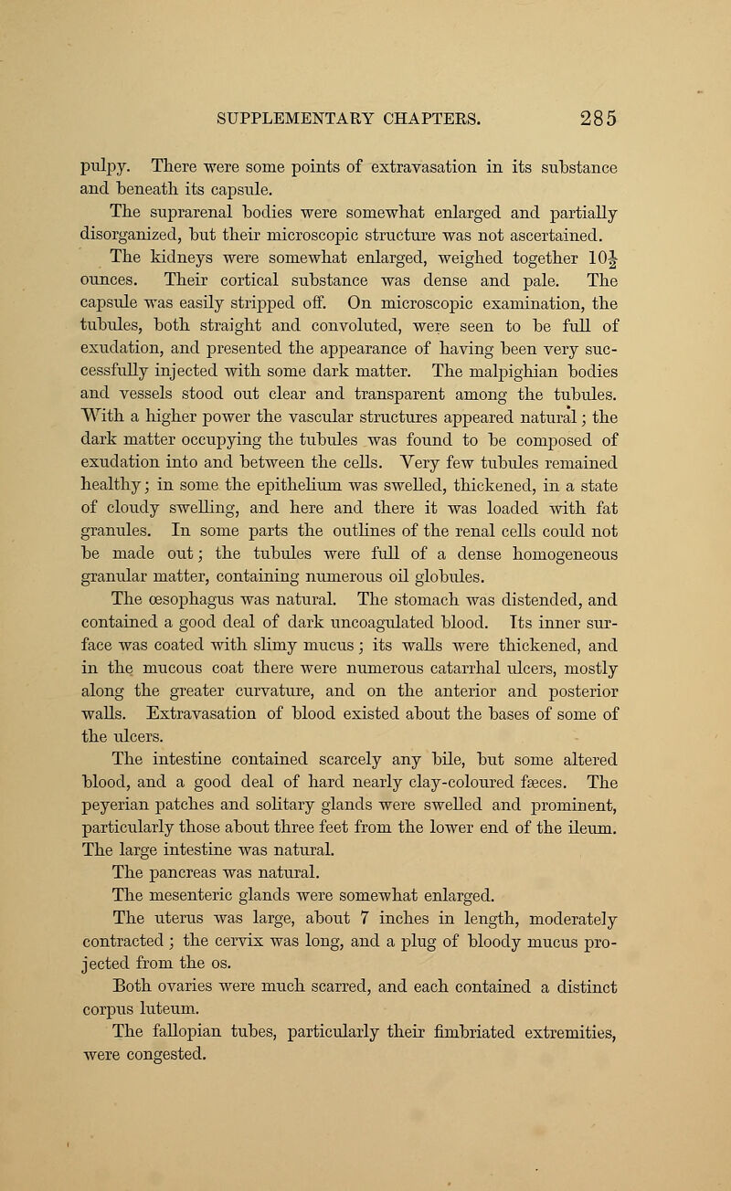 pulpy. There were some points of extravasation in its substance and beneath its capsule. The suprarenal bodies were somewhat enlarged and partially disorganized, but their microscopic structure was not ascertained. The kidneys were somewhat enlarged, weighed together 10J ounces. Their cortical substance was dense and pale. The capsule was easily stripped off. On microscopic examination, the tubules, both straight and convoluted, were seen to be full of exudation, and presented the appearance of having been very suc- cessfully injected with some dark matter. The malpighian bodies and vessels stood out clear and transparent among the tubules. With a higher power the vascular structures appeared natural; the dark matter occupying the tubules was found to be composed of exudation into and between the cells. Yery few tubules remained healthy; in some the epithelium was swelled, thickened, in a state of cloudy swelling, and here and there it was loaded with fat granules. In some parts the outlines of the renal cells could not be made out; the tubules were full of a dense homogeneous granular matter, containing numerous oil globules. The oesophagus was natural. The stomach was distended, and contained a good deal of dark uncoagulated blood. Its inner sur- face was coated with slimy mucus; its walls were thickened, and in the mucous coat there were numerous catarrhal ulcers, mostly along the greater curvature, and on the anterior and posterior walls. Extravasation of blood existed about the bases of some of the ulcers. The intestine contained scarcely any bile, but some altered blood, and a good deal of hard nearly clay-coloured faeces. The peyerian patches and solitary glands were swelled and prominent, particularly those about three feet from the lower end of the ileum. The large intestine was natural. The pancreas was natural. The mesenteric glands were somewhat enlarged. The uterus was large, about 7 inches in length, moderately contracted ; the cervix was long, and a plug of bloody mucus pro- jected from the os. Both ovaries were much scarred, and each contained a distinct corpus luteum. The fallopian tubes, particularly their fimbriated extremities, were congested.