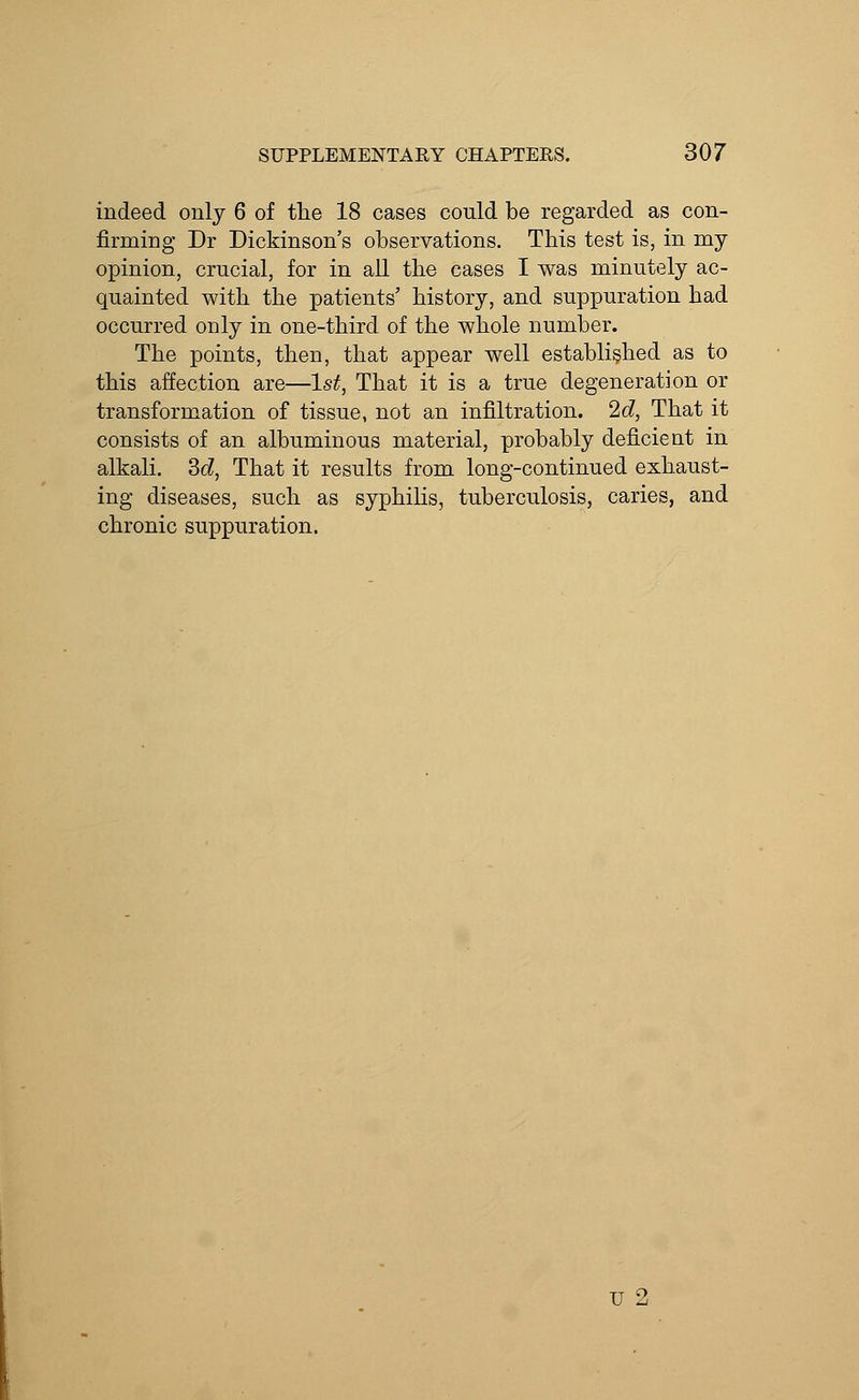 indeed only 6 of the 18 cases could be regarded as con- firming Dr Dickinson's observations. This test is, in my opinion, crucial, for in all the cases I was minutely ac- quainted with the patients' history, and suppuration had occurred only in one-third of the whole number. The points, then, that appear well established as to this affection are—1st, That it is a true degeneration or transformation of tissue, not an infiltration. 2d, That it consists of an albuminous material, probably deficient in alkali. 3d, That it results from long-continued exhaust- ing diseases, such as syphilis, tuberculosis, caries, and chronic suppuration. u 2