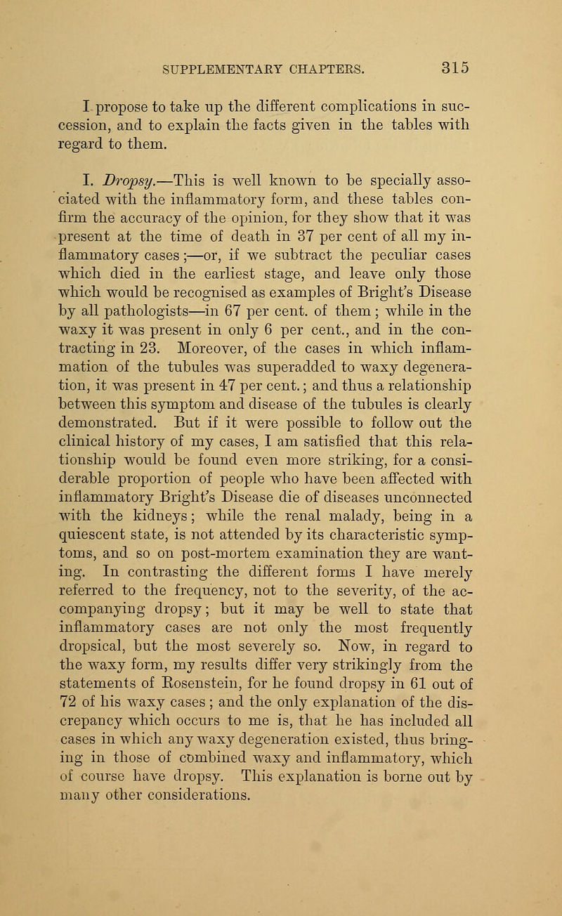 I propose to take up the different complications in suc- cession, and to explain the facts given in the tables with regard to them. I. Dropsy.—This is well known to be specially asso- ciated with the inflammatory form, and these tables con- firm the accuracy of the opinion, for they show that it was present at the time of death in 37 per cent of all my in- flammatory cases;—or, if we subtract the peculiar cases which died in the earliest stage, and leave only those which would be recognised as examples of Bright's Disease by all pathologists—in 67 per cent, of them; while in the waxy it was present in only 6 per cent., and in the con- tracting in 23. Moreover, of the cases in which inflam- mation of the tubules was superadded to waxy degenera- tion, it was present in 47 per cent.; and thus a relationship between this symptom and disease of the tubules is clearly demonstrated. But if it were possible to follow out the clinical history of my cases, I am satisfied that this rela- tionship would be found even more striking, for a consi- derable proportion of people who have been affected with inflammatory Bright's Disease die of diseases unconnected with the kidneys; while the renal malady, being in a quiescent state, is not attended by its characteristic symp- toms, and so on post-mortem examination they are want- ing. In contrasting the different forms I have merely referred to the frequency, not to the severity, of the ac- companying dropsy; but it may be well to state that inflammatory cases are not only the most frequently dropsical, but the most severely so. Now, in regard to the waxy form, my results differ very strikingly from the statements of Eosenstein, for he found dropsy in 61 out of 72 of his waxy cases; and the only explanation of the dis- crepancy which occurs to me is, that he has included all cases in which any waxy degeneration existed, thus bring- ing in those of combined waxy and inflammatory, which of course have dropsy. This explanation is borne out by many other considerations.