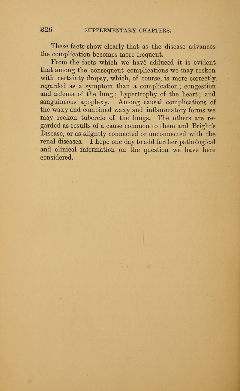 These facts show clearly that as the disease advances the complication becomes more frequent. From the facts which we have adduced it is evident that among the consequent complications we may reckon with certainty dropsy, which, of course, is more correctly, regarded as a symptom than a complication; congestion and oedema of the lung ; hypertrophy of the heart; and sanguineous apoplexy. Among causal complications of the waxy and combined waxy and inflammatory forms we may reckon tubercle of the lungs. The others are re- garded as results of a cause common to them and Bright's Disease, or as slightly connected or unconnected with the renal diseases. I hope one day to add further pathological and clinical information on the question we have here considered.