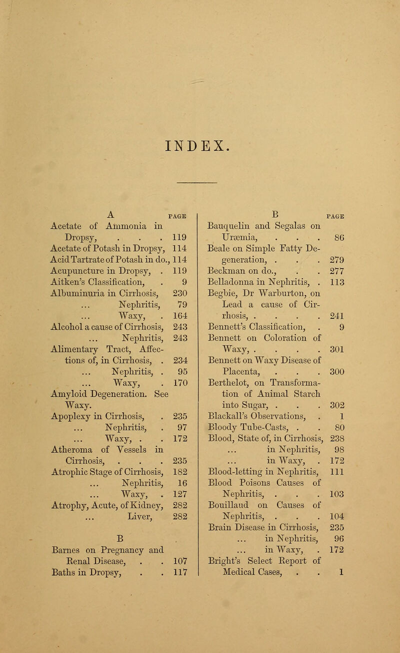 A PAGE Acetate of Ammonia in Dropsy, . . .119 Acetate of Potash in Dropsy, 114 Acid Tartrate of Potash in do., 114 Acupuncture in Dropsy, . 119 Aitken's Classification, . 9 Albuminuria in Cirrhosis, 230 Nephritis, 79 Waxy, . 164 Alcohol a cause of Cirrhosis, 243 Nephritis, 243 Alimentary Tract, Affec- tions of, in Cirrhosis, . 234 Nephritis, . 95 Waxy, . 170 Amyloid Degeneration. See Waxy. Apoplexy in Cirrhosis, . 235 Nephritis, . 97 Waxy, . . 172 Atheroma of Vessels in Cirrhosis, . . . 235 Atrophic Stage of Cirrhosis, 182 Nephritis, 16 Waxy, . 127 Atrophy, Acute, of Kidney, 282 Liver, 282 B Barnes on Pregnancy and Kenal Disease, . . 107 Baths in Dropsy, . .117 B PAGE Bauquelin and Segalas on Ursemia, ... 86 Beale on Simple Fatty De- generation, . . . 279 Beckman on do., . .277 Belladonna in Nephritis, . 113 Begbie, Dr Warburton, on Lead a cause of Cir- rhosis, . . . .241 Bennett's Classification, . 9 Bennett on Coloration of Waxy, . . . .301 Bennett on Waxy Disease of Placenta, . . .300 Berthelot, on Transforma- tion of Animal Starch into Sugar, . . . 302 Blackall's Observations, . 1 Bloody Tube-Casts, . . 80 Blood, State of, in Cirrhosis, 238 in Nephritis, 98 in Waxy, . 172 Blood-letting in Nephritis, 111 Blood Poisons Causes of Nephritis, . . .103 Bouillaud on Causes of Nephritis, . . . 104 Brain Disease in Cirrhosis, 235 in Nephritis, 96 in Waxy, . 172 Bright's Select Beport of Medical Cases, . . 1