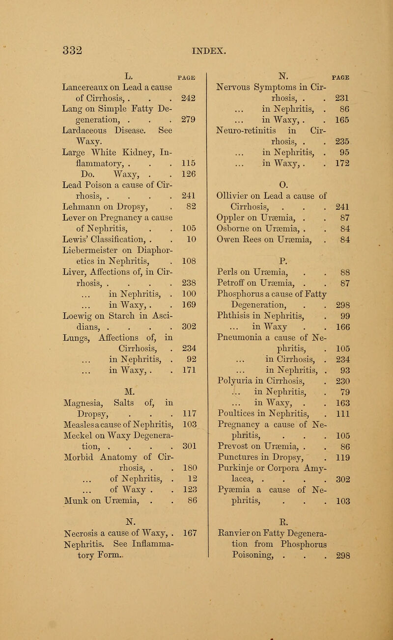 Lancereaux on Lead a cause of Cirrhosis, . . . 242 Lang on Simple Fatty De- generation, . . . 279 Lardaceous Disease. See Waxy. Large White Kidney, In- flammatory, . . .115 Do. Waxy, . .126 Lead Poison a canse of Cir- rhosis, . . . .241 Lehmann on Dropsy, . 82 Lever on Pregnancy a canse of Nephritis, . . 105 Lewis' Classification, . . 10 Liebermeister on Diaphor- etics in Nephritis, . 108 Liver, Affections of, in Cir- rhosis, . . . .238 in Nephritis, . 100 in Waxy, . . 169 Loewig on Starch in Asci- dians, .... 302 Lungs, Affections of, in Cirrhosis, . 234 in Nephritis, . 92 in Waxy, . . 171 M. Magnesia, Salts of, in Dropsy, . . .117 Measles a cause of Nephritis, 103 Meckel on Waxy Degenera- tion, .... 301 Morbid Anatomy of Cir- rhosis, . .180 of Nephritis, . 12 of Waxy . . 123 Munk on Uraemia, . . 86 N. Necrosis a cause of Waxy, . Nephritis. See Inflamma- tory Form... 167 N. PAGE Nervous Symptoms in Cir- rhosis, . . 231 in Nephritis, . 86 in Waxy, . . 165 Neuro-retinitis in Cir- rhosis, . . 235 in Nephritis, . 95 in Waxy, . . 172 O. Ollivier on Lead a cause of Cirrhosis, . . . 241 Oppler on Uraemia, . . 87 Osborne on Uraemia, . . 84 Owen Pees on Uraemia, . 84 Perls on Uraemia, . . 88 Petroff on Uraemia, . . 87 Phosphorus a cause of Fatty Degeneration, . . 298 Phthisis in Nephritis, . 99 in Waxy . .166 Pneumonia a cause of Ne- phritis, . 105 in Cirrhosis, . 234 in Nephritis, . 93 Polyuria in Cirrhosis, . 230 in Nephritis, . 79 in Waxy, . . 163 Poultices in Nephritis, . Ill Pregnancy a cause of Ne- phritis, . . . 105 Prevost on Uraemia, . . 86 Punctures in Dropsy, . 119 Purkinje or Corpora Amy- lacea, .... 302 Pyaemia a cause of Ne- phritis, . . .103 E. Ranvier on Fatty Degenera- tion from Phosphorus Poisoning, . . . 298