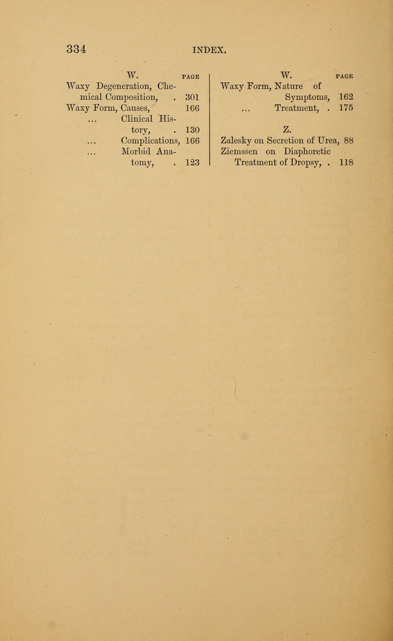W. PAGE Waxy Degeneration, Che- mical Composition, . 301 Waxy Form, Causes, 166 Clinical His- tory, . 130 Complications, 166 Morbid Ana- tomy, . 123 W. PAGE Waxy Form, Nature of Symptoms, 162 Treatment, . 175 Z. Zalesky on Secretion of Urea, 88 Ziemssen on Diaphoretic Treatment of Dropsy, . 118