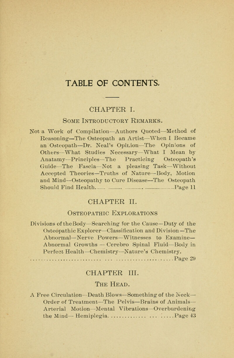 TABLE OF CONTENTS. CHAPTER I. Some Introductory Remarks. Not a Work of Compilation—Authors Quoted—Method of Reasoning—The Osteopath an Artist—When I Became an Osteopath—Dr. Neal's Opinion—The Opinions of Others—What Studies Necessary—What I Mean by Anatamy—Principles—The Practicing Osteopath's Guide—The Fascia—Not a pleasing Task—Without Accepted Theories—Truths of Nature—Body, Motion and Mind—Osteopathy to Cure Disease—The Osteopath Should Find Health Page 11 CHAPTER n. Osteopathic Explorations Divisions of theBody—Searching for the Cause—Duty of the Osteopathic Explorer—Classification and Division—The Abnormal—Nerve Powers—Witnesses to Examine— Abnormal Growths — Cerebro Spinal Fluid—Body in Perfect Health—Chemistry—Nature's Chemistr3^ Page 29 CHAPTER m. The Head. A Free Circulation—Death Blows—Something of the Neck— Order of Treatment—The Pelvis—Brains of Animals— Arterial Motion—Mental Vibrations—Overburdening the Mind— Hemiplegia .....Page 43