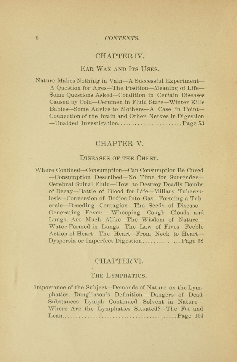 CHAPTER IV. Ear Wax and Its Uses. Nature Makes Nothing in Vain—A Successful Experiment— A Question for Ages—The Position—Meaning of Life— Some Questions Aslced—Condition in Certain Diseases Caused by Cold—Cerumen in Fluid State—Winter Kills Babies—Some Advice to Mothers—A Case in Point- Connection of the brain and Other Nerves in Digestion —Unaided Investigation , Page 53 CHAPTER V. Diseases of the Chest. Where Confined—Consumption—Can Consumption Be Cured —Consumption Described—No Time for Surrender— Cerebral Spinal Fluid—How to Destroy Deadly Bombs of Decay—Battle of Blood for Life—Miliary Tubercu- losis—Conversion of Bodies Into Gas—Forming a Tub- ercle—Breeding Contagion—The Seeds of Disease—■ Generating Fever — Whooping Cough—Clouds and Lungs Are Much Alike—The Wisdom of Nature- Water Formed in Lungs—The Law of Fives—Feeble Action of Heart—The Heart—From Neck to Heart— Dyspersia or Imperfect Digestion Page 68 CHAPTER VI. The Lymphatics. Importance of the Subject—Demands of Nature on the Lym- phatics—Dunglinson's Definition — Dangers of Dead Substances—Lymph Continued—Solvent in Nature— Where Are the Lymphatics Situated?—The Fat and Lean Page 104