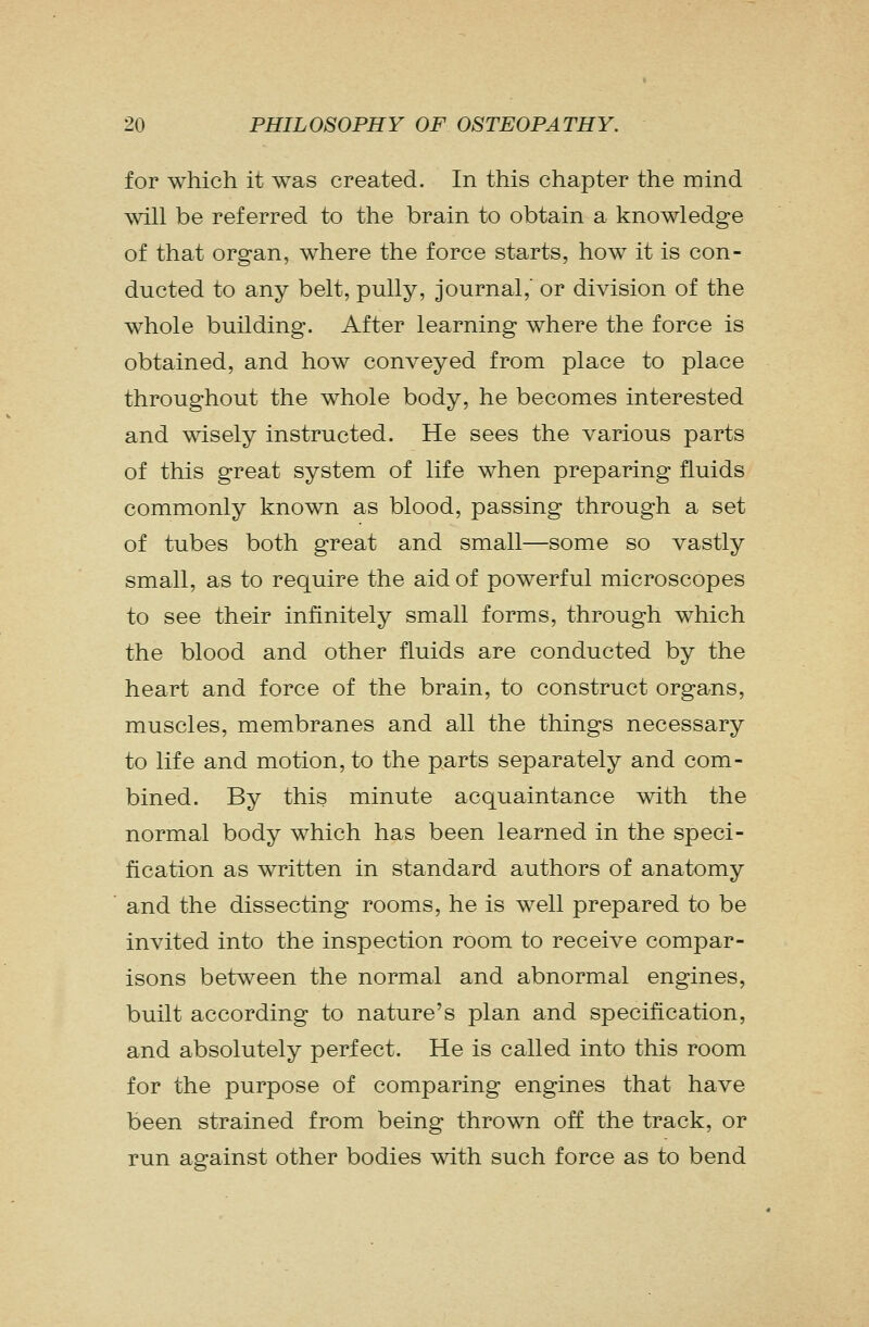 for which it was created. In this chapter the mind will be referred to the brain to obtain a knowledge of that organ, where the force starts, how it is con- ducted to any belt, pully, journal, or division of the whole building. After learning where the force is obtained, and how conveyed from place to place throughout the whole body, he becomes interested and wisely instructed. He sees the various parts of this great system of life when preparing fluids commonly known as blood, passing through a set of tubes both great and small—some so vastly small, as to require the aid of powerful microscopes to see their infinitely small forms, through which the blood and other fluids are conducted by the heart and force of the brain, to construct organs, muscles, membranes and all the things necessary to life and motion, to the parts separately and com- bined. By this minute acquaintance with the normal body which has been learned in the speci- fication as written in standard authors of anatomy and the dissecting rooms, he is well prepared to be invited into the inspection room to receive compar- isons between the normal and abnormal engines, built according to nature's plan and specification, and absolutely perfect. He is called into this room for the purpose of comparing engines that have been strained from being thrown off the track, or run against other bodies with such force as to bend