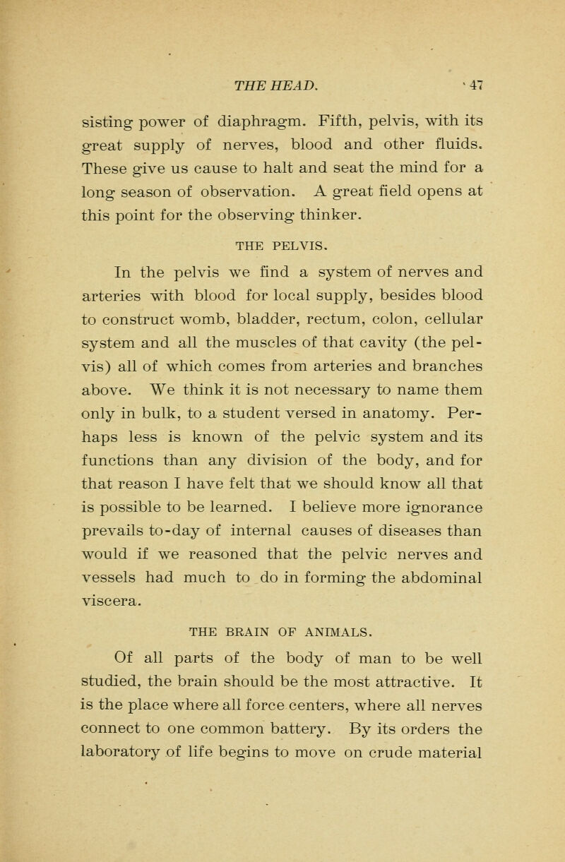 sisting power of diaphragm. Fifth, pelvis, with its great supply of nerves, blood and other fluids. These give us cause to halt and seat the mind for a long season of observation. A great field opens at this point for the observing thinker. THE PELVIS. In the pelvis we find a system of nerves and arteries with blood for local supply, besides blood to construct womb, bladder, rectum, colon, cellular system and all the muscles of that cavity (the pel- vis) all of which comes from arteries and branches above. We think it is not necessary to name them only in bulk, to a student versed in anatomy. Per- haps less is known of the pelvic system and its functions than any division of the body, and for that reason I have felt that we should know all that is possible to be learned. I believe more ignorance prevails to-day of internal causes of diseases than would if we reasoned that the pelvic nerves and vessels had much to do in forming the abdominal viscera. THE BRAIN OF ANIMALS. Of all parts of the body of man to be well studied, the brain should be the most attractive. It is the place where all force centers, where all nerves connect to one common battery. By its orders the laboratory of life begins to move on crude material