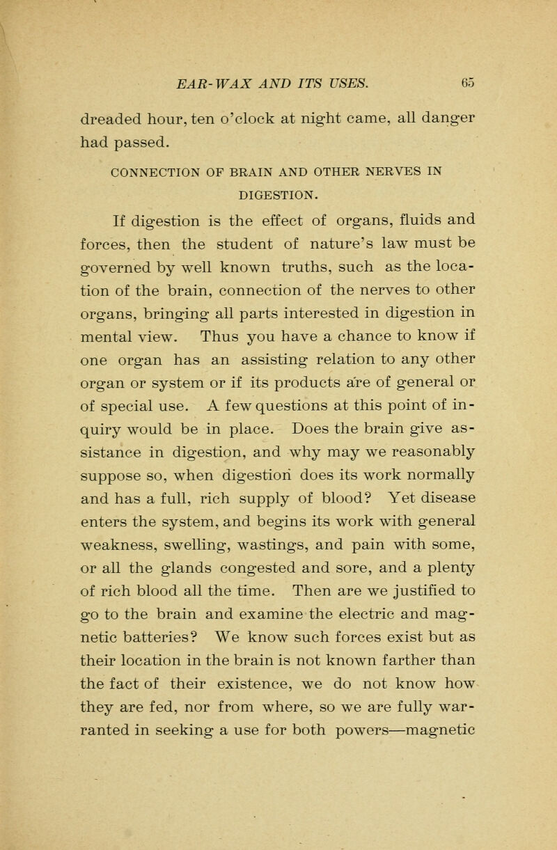 dreaded hour, ten o'clock at night came, all danger had passed. CONNECTION OF BRAIN AND OTHER NERVES IN DIGESTION. If digestion is the effect of organs, fluids and forces, then the student of nature's law must be governed by well known truths, such as the loca- tion of the brain, connection of the nerves to other organs, bringing all parts interested in digestion in mental view. Thus you have a chance to know if one organ has an assisting relation to any other organ or system or if its products are of general or of special use. A few questions at this point of in- quiry would be in place. Does the brain give as- sistance in digestion, and why may we reasonably suppose so, when digestion does its work normally and has a full, rich supply of blood? Yet disease enters the system, and begins its work with general weakness, swelling, wastings, and pain with some, or all the glands congested and sore, and a plenty of rich blood all the time. Then are we justified to go to the brain and examine the electric and mag- netic batteries? We know such forces exist but as their location in the brain is not known farther than the fact of their existence, we do not know how they are fed, nor from where, so we are fully war- ranted in seeking a use for both powers—magnetic
