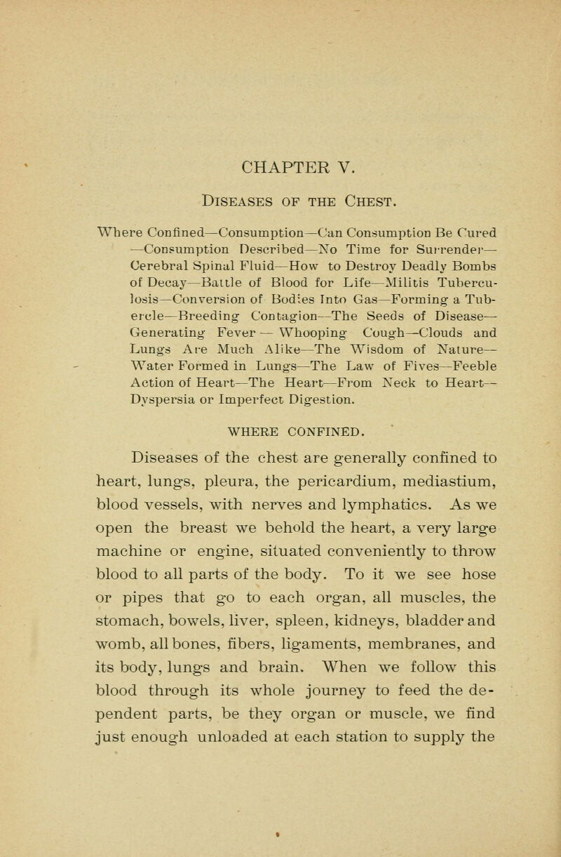 CHAPTER V. Diseases of the Chest. Where Confined—Consumption—Can Consumption Be Cured —Consumption Described—ISTo Time for Surrendei'— Cerebral Spinul Fluid—How to Destroy Deadly Bombs of Decay—Baiile of Blood for Life—Militis Tubercu- losis—Conversion of Bodies Into Gas—Forming- a Tub- ercle—Breeding Contagion—The Seeds of Disease- Generating Fever ■— Whooping- Cough—Clouds and Lungs Are Much Alike—The Wisdom of Nature— Water Formed in Lungs—The Law of Fives—Feeble Action of Heart—The Heart—From Neck to Heart— Dyspersia or Imperfect Digestion. WHERE CONFINED. Diseases of the chest are generally confined to heart, lungs, pleura, the pericardium, mediastium, blood vessels, with nerves and lymphatics. As we open the breast we behold the heart, a very large machine or engine, situated conveniently to throw blood to all parts of the body. To it we see hose or pipes that go to each organ, all muscles, the stomach, bowels, liver, spleen, kidneys, bladder and womb, all bones, fibers, ligaments, membranes, and its body, lungs and brain. When we follow this blood through its whole journey to feed the de- pendent parts, be they organ or muscle, we find just enough unloaded at each station to supply the